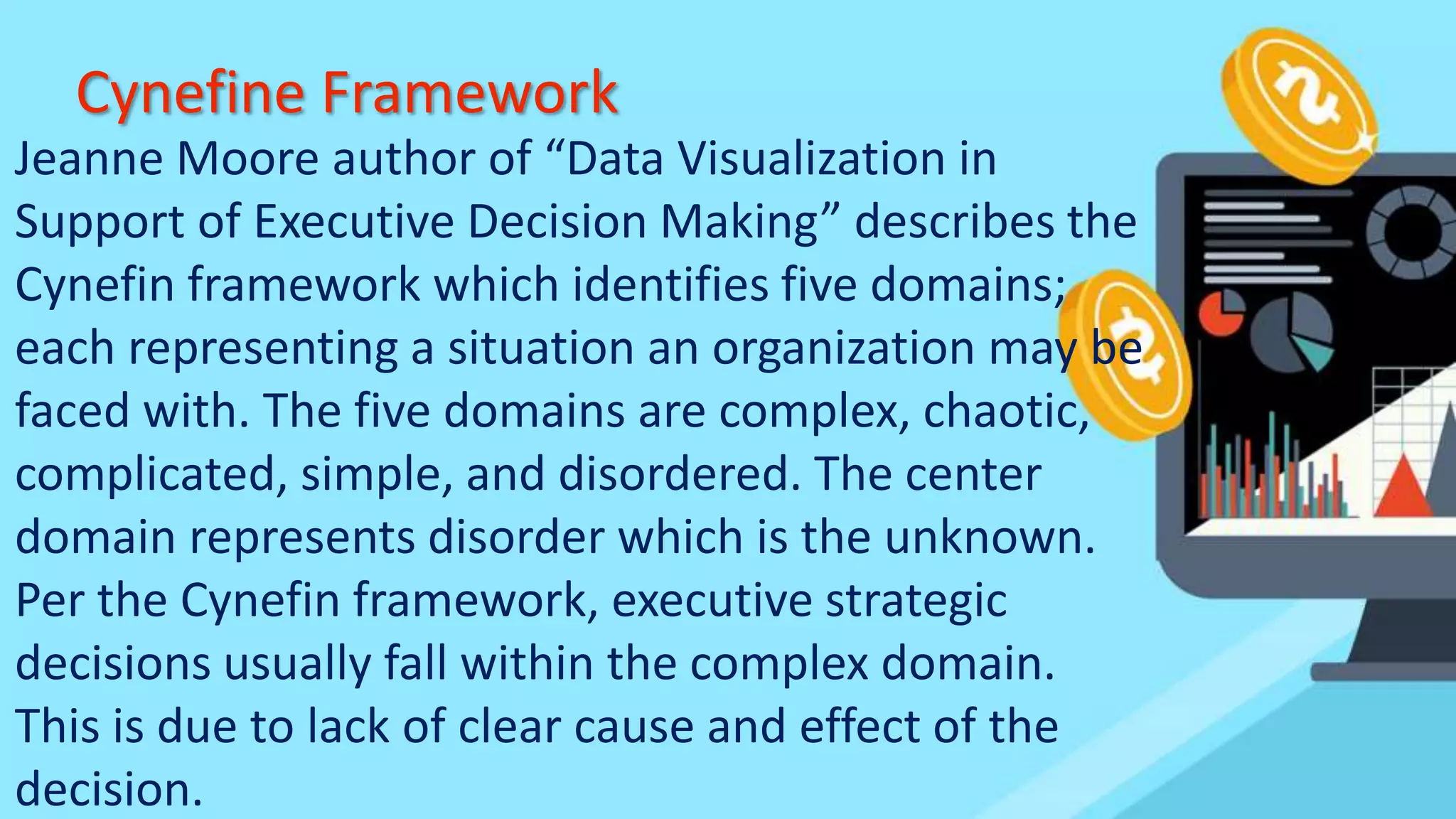 Cynefine Framework
Jeanne Moore author of “Data Visualization in
Support of Executive Decision Making” describes the
Cynefin framework which identifies five domains;
each representing a situation an organization may be
faced with. The five domains are complex, chaotic,
complicated, simple, and disordered. The center
domain represents disorder which is the unknown.
Per the Cynefin framework, executive strategic
decisions usually fall within the complex domain.
This is due to lack of clear cause and effect of the
decision.
 