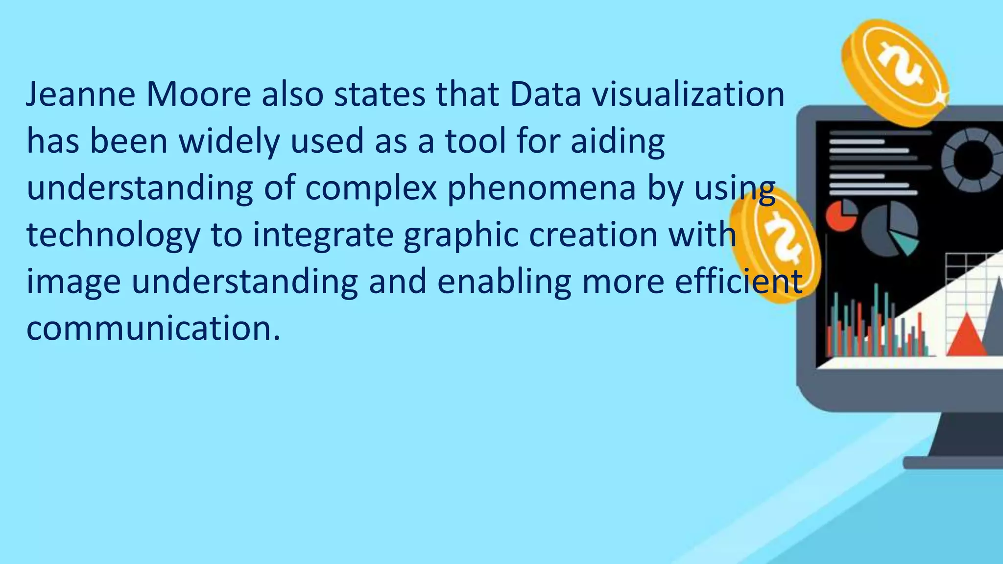 Jeanne Moore also states that Data visualization
has been widely used as a tool for aiding
understanding of complex phenomena by using
technology to integrate graphic creation with
image understanding and enabling more efficient
communication.
 
