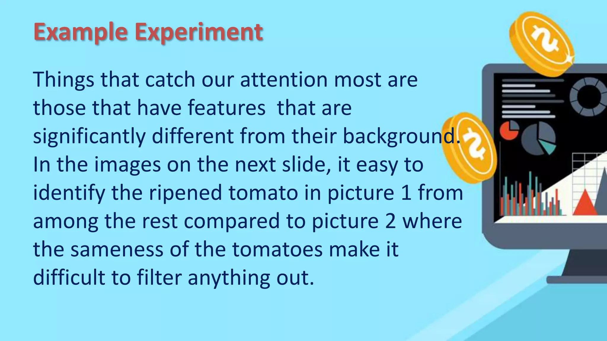 Example Experiment
Things that catch our attention most are
those that have features that are
significantly different from their background.
In the images on the next slide, it easy to
identify the ripened tomato in picture 1 from
among the rest compared to picture 2 where
the sameness of the tomatoes make it
difficult to filter anything out.
 