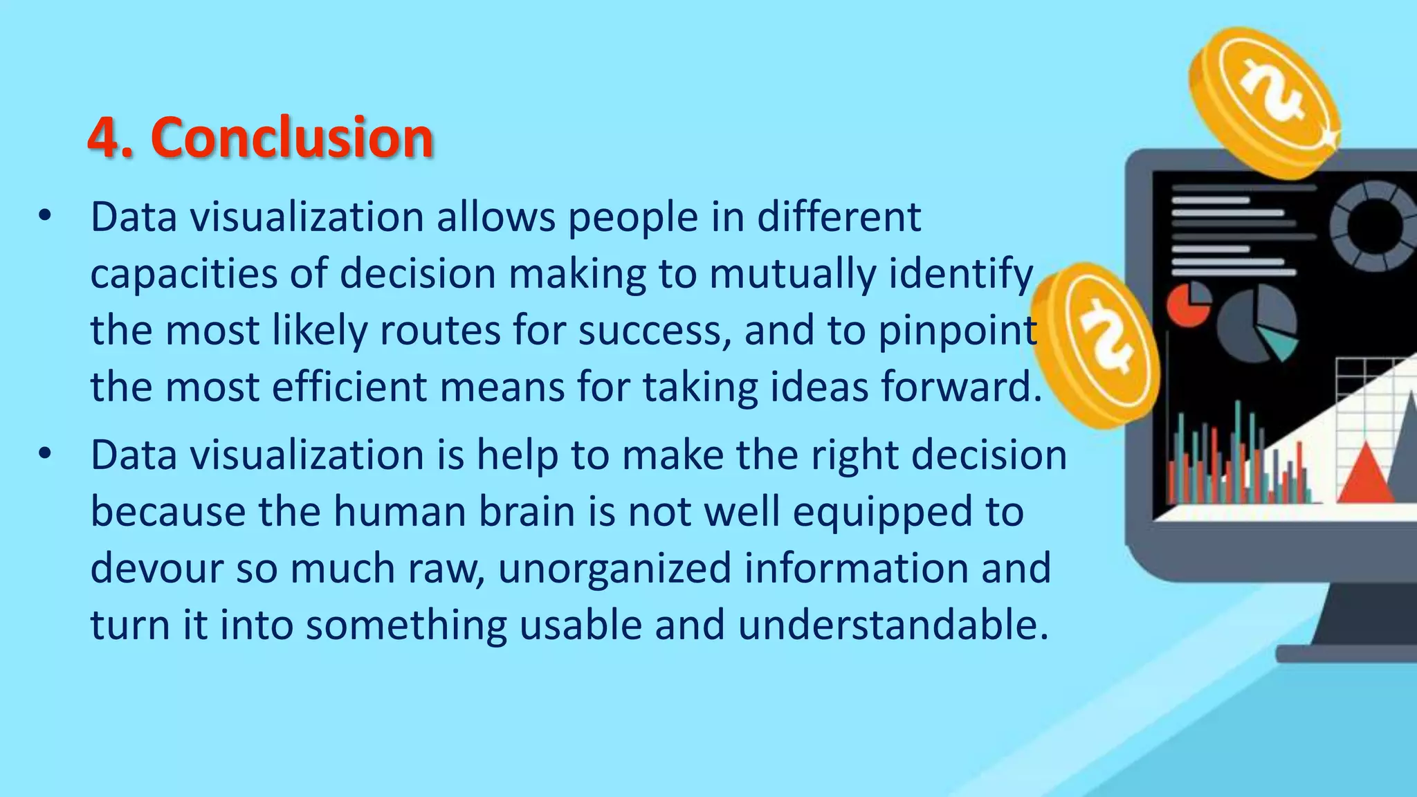 4. Conclusion
• Data visualization allows people in different
capacities of decision making to mutually identify
the most likely routes for success, and to pinpoint
the most efficient means for taking ideas forward.
• Data visualization is help to make the right decision
because the human brain is not well equipped to
devour so much raw, unorganized information and
turn it into something usable and understandable.
 