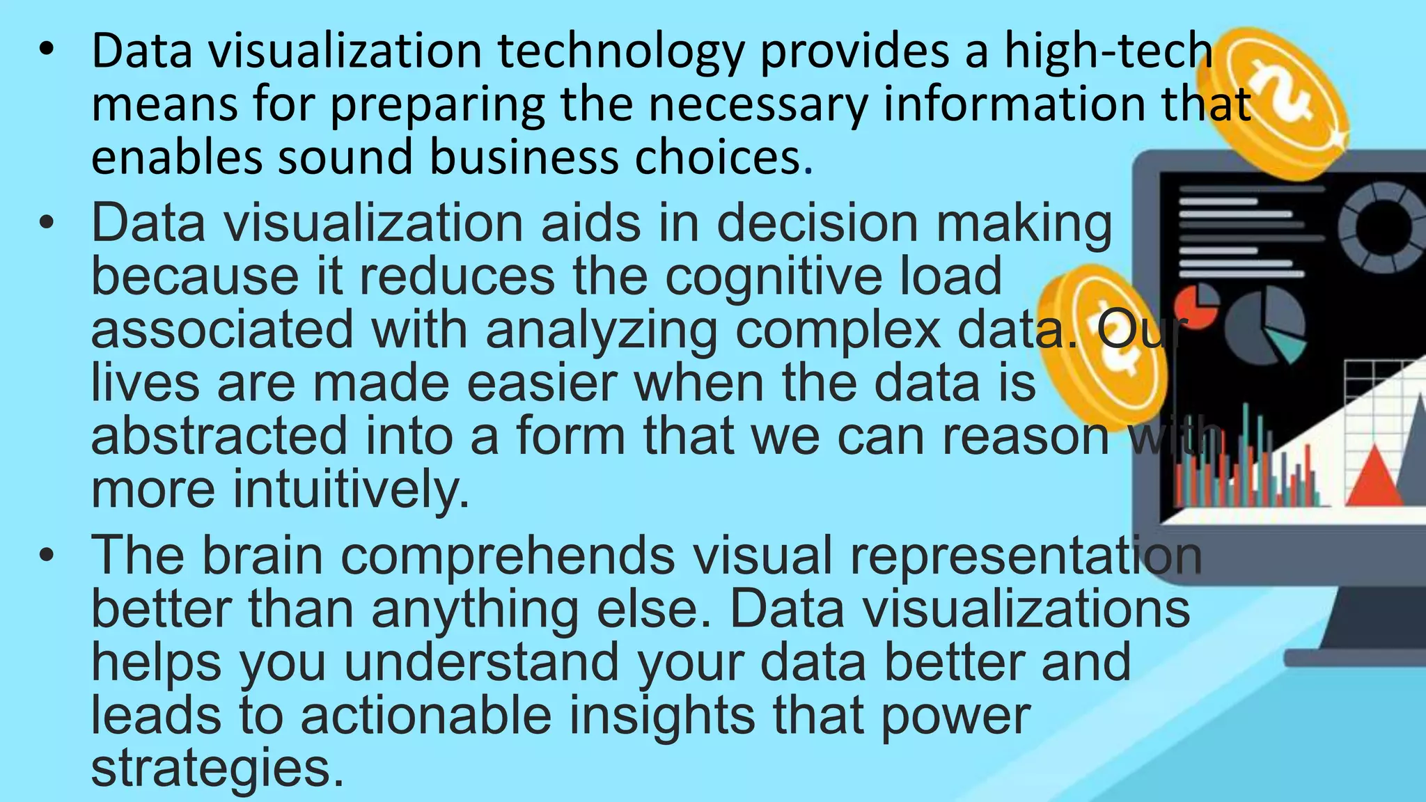 • Data visualization technology provides a high-tech
means for preparing the necessary information that
enables sound business choices.
• Data visualization aids in decision making
because it reduces the cognitive load
associated with analyzing complex data. Our
lives are made easier when the data is
abstracted into a form that we can reason with
more intuitively.
• The brain comprehends visual representation
better than anything else. Data visualizations
helps you understand your data better and
leads to actionable insights that power
strategies.
 