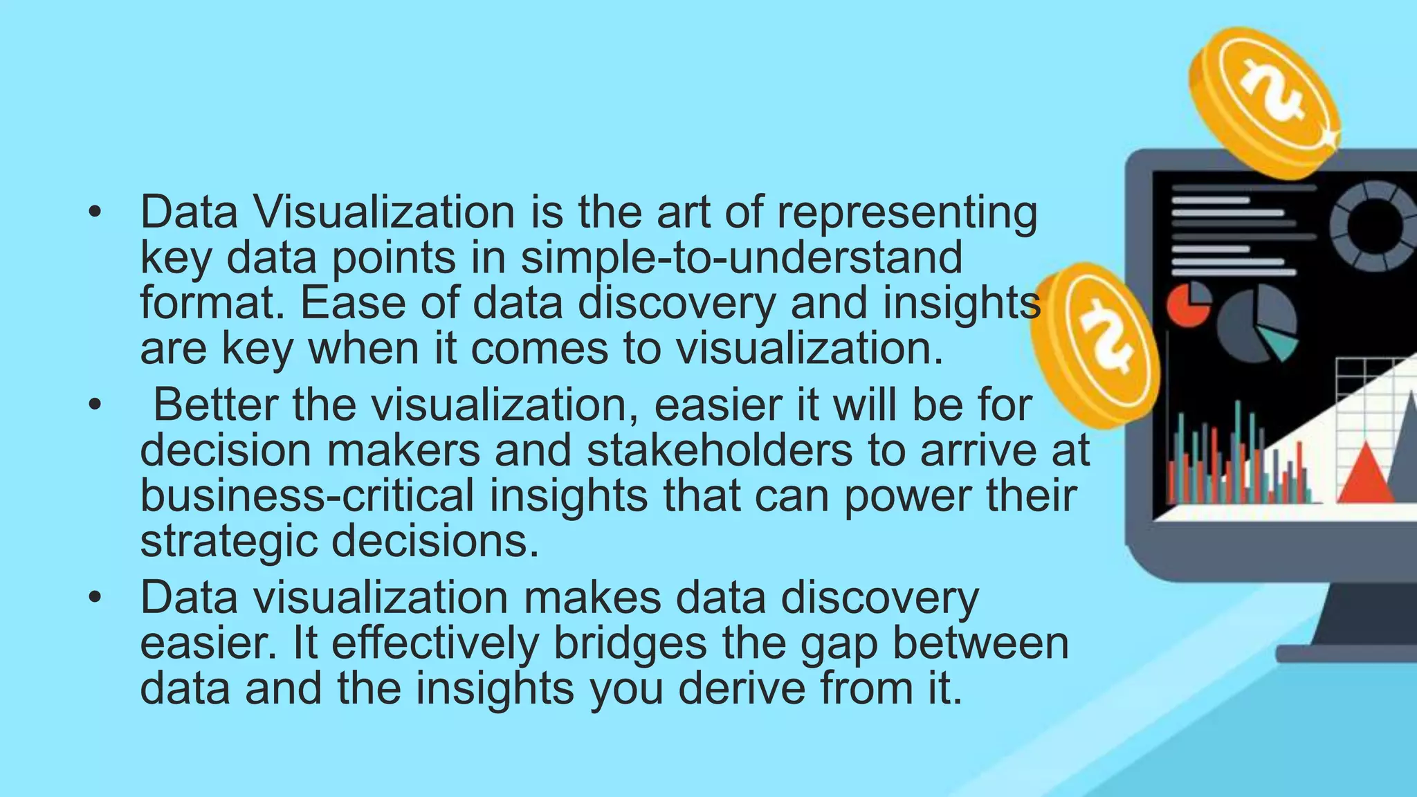 • Data Visualization is the art of representing
key data points in simple-to-understand
format. Ease of data discovery and insights
are key when it comes to visualization.
• Better the visualization, easier it will be for
decision makers and stakeholders to arrive at
business-critical insights that can power their
strategic decisions.
• Data visualization makes data discovery
easier. It effectively bridges the gap between
data and the insights you derive from it.
 