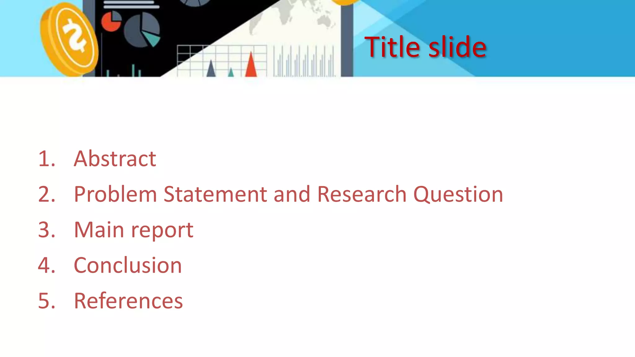 Title slide
1. Abstract
2. Problem Statement and Research Question
3. Main report
4. Conclusion
5. References
 
