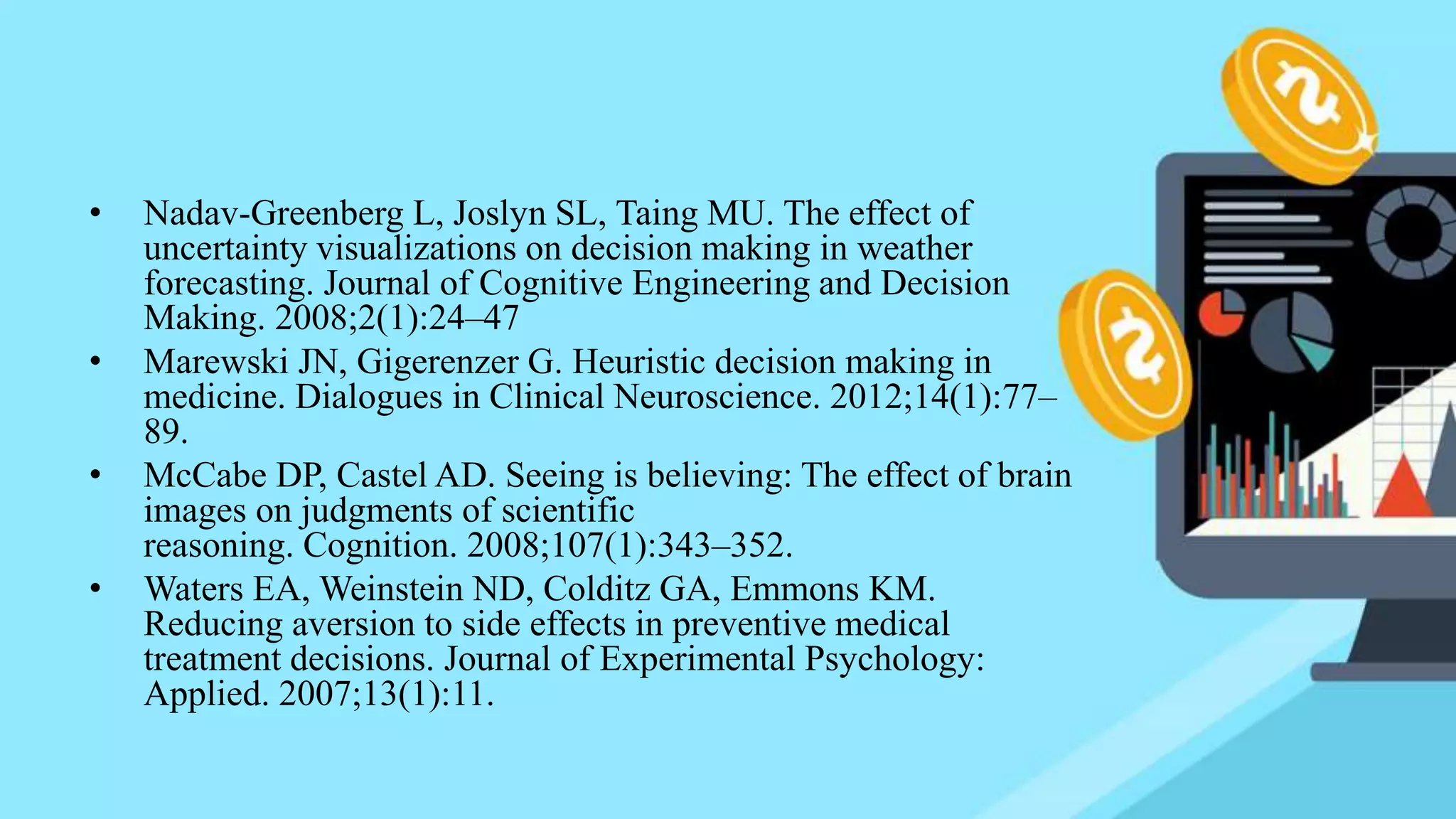 • Nadav-Greenberg L, Joslyn SL, Taing MU. The effect of
uncertainty visualizations on decision making in weather
forecasting. Journal of Cognitive Engineering and Decision
Making. 2008;2(1):24–47
• Marewski JN, Gigerenzer G. Heuristic decision making in
medicine. Dialogues in Clinical Neuroscience. 2012;14(1):77–
89.
• McCabe DP, Castel AD. Seeing is believing: The effect of brain
images on judgments of scientific
reasoning. Cognition. 2008;107(1):343–352.
• Waters EA, Weinstein ND, Colditz GA, Emmons KM.
Reducing aversion to side effects in preventive medical
treatment decisions. Journal of Experimental Psychology:
Applied. 2007;13(1):11.
 