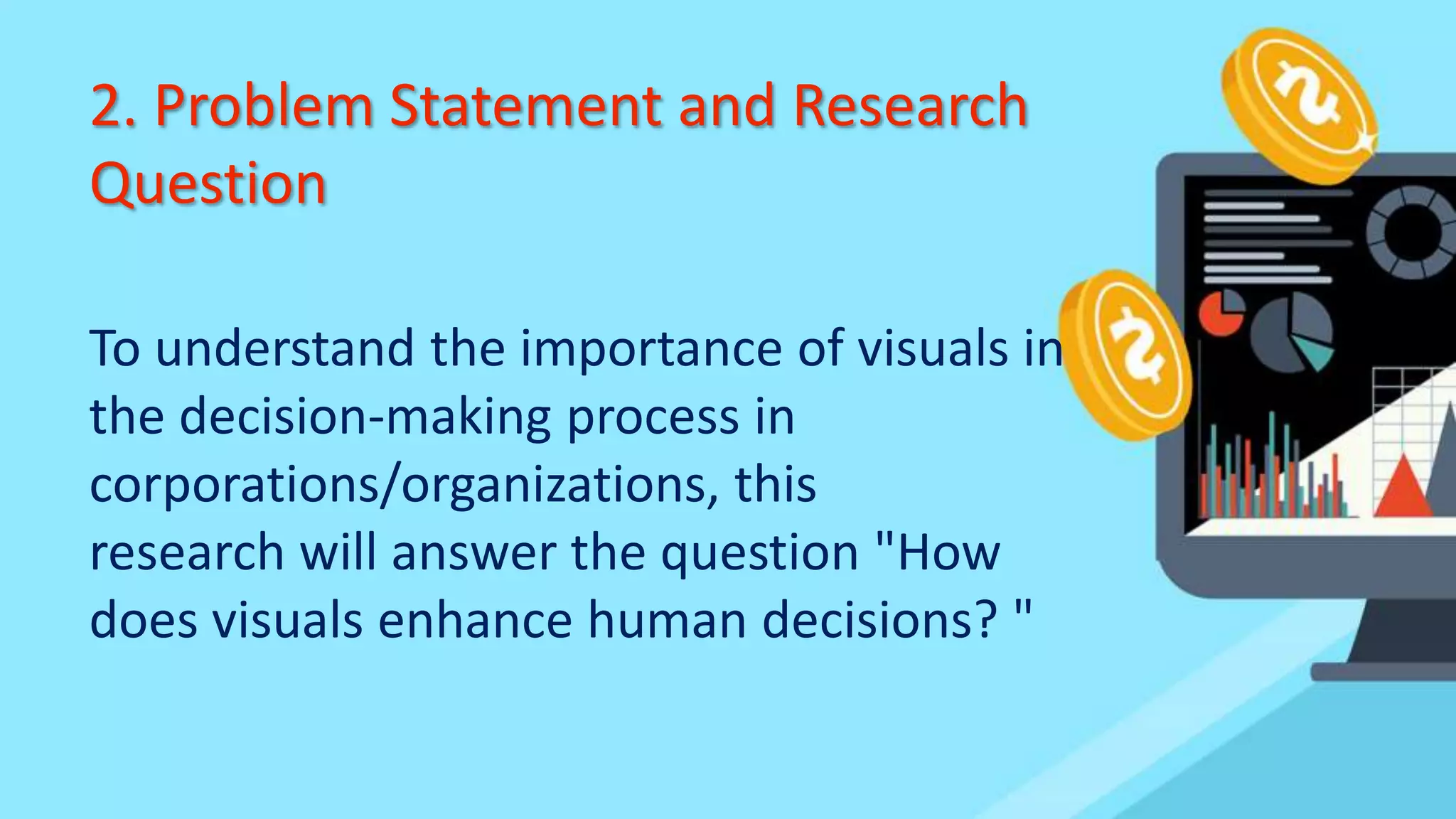 2. Problem Statement and Research
Question
To understand the importance of visuals in
the decision-making process in
corporations/organizations, this
research will answer the question "How
does visuals enhance human decisions? "
 