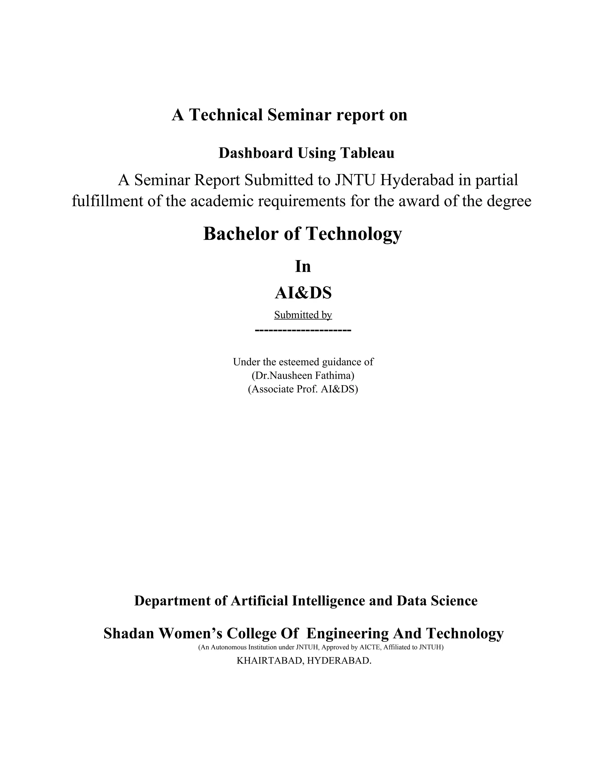A Technical Seminar report on
Dashboard Using Tableau
A Seminar Report Submitted to JNTU Hyderabad in partial
fulfillment of the academic requirements for the award of the degree
Bachelor of Technology
In
AI&DS
Submitted by
---------------------
Under the esteemed guidance of
(Dr.Nausheen Fathima)
(Associate Prof. AI&DS)
Department of Artificial Intelligence and Data Science
Shadan Women’s College Of Engineering And Technology
(An Autonomous Institution under JNTUH, Approved by AICTE, Affiliated to JNTUH)
KHAIRTABAD, HYDERABAD.
 