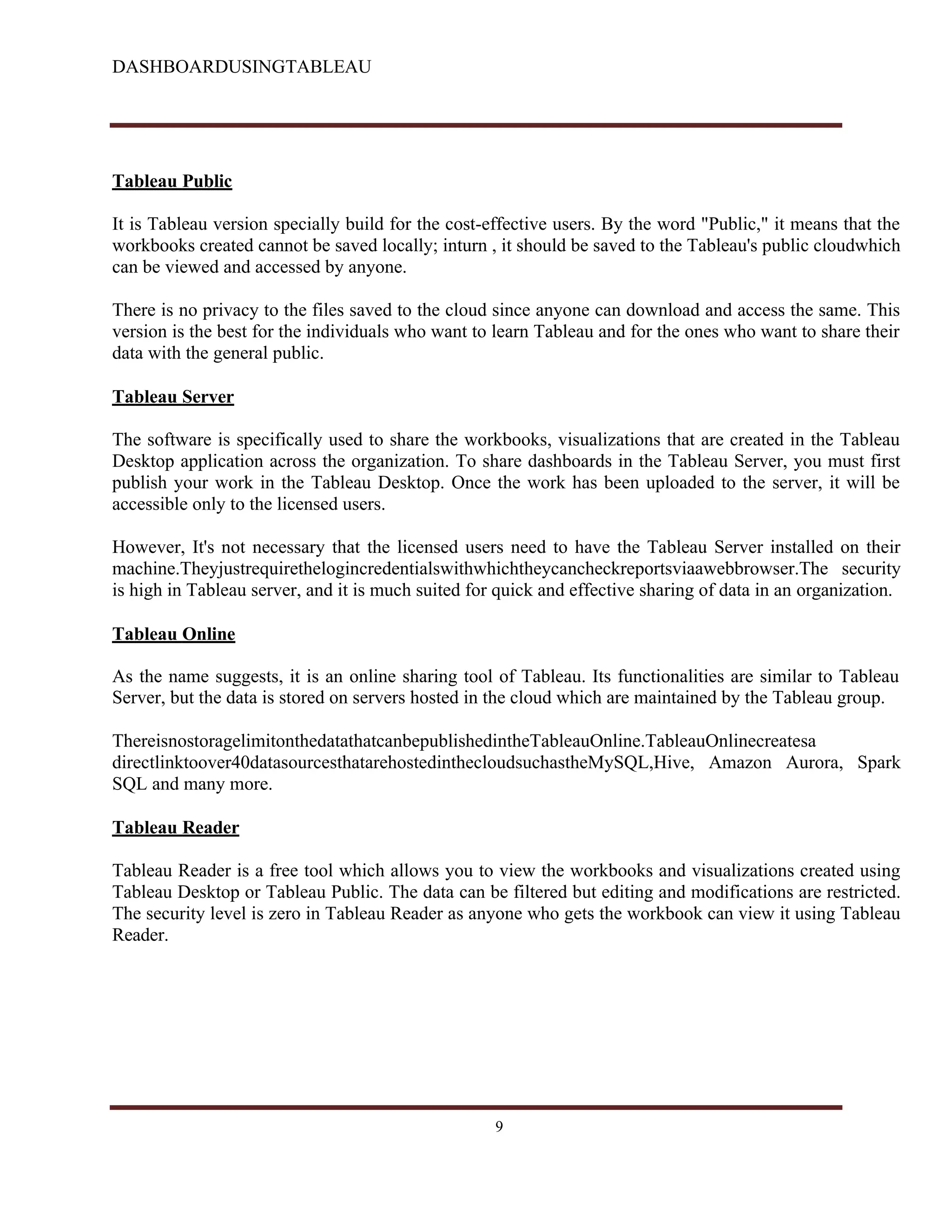DASHBOARDUSINGTABLEAU
Tableau Public
It is Tableau version specially build for the cost-effective users. By the word "Public," it means that the
workbooks created cannot be saved locally; inturn , it should be saved to the Tableau's public cloudwhich
can be viewed and accessed by anyone.
There is no privacy to the files saved to the cloud since anyone can download and access the same. This
version is the best for the individuals who want to learn Tableau and for the ones who want to share their
data with the general public.
Tableau Server
The software is specifically used to share the workbooks, visualizations that are created in the Tableau
Desktop application across the organization. To share dashboards in the Tableau Server, you must first
publish your work in the Tableau Desktop. Once the work has been uploaded to the server, it will be
accessible only to the licensed users.
However, It's not necessary that the licensed users need to have the Tableau Server installed on their
machine.Theyjustrequirethelogincredentialswithwhichtheycancheckreportsviaawebbrowser.The security
is high in Tableau server, and it is much suited for quick and effective sharing of data in an organization.
Tableau Online
As the name suggests, it is an online sharing tool of Tableau. Its functionalities are similar to Tableau
Server, but the data is stored on servers hosted in the cloud which are maintained by the Tableau group.
ThereisnostoragelimitonthedatathatcanbepublishedintheTableauOnline.TableauOnlinecreatesa
directlinktoover40datasourcesthatarehostedinthecloudsuchastheMySQL,Hive, Amazon Aurora, Spark
SQL and many more.
Tableau Reader
Tableau Reader is a free tool which allows you to view the workbooks and visualizations created using
Tableau Desktop or Tableau Public. The data can be filtered but editing and modifications are restricted.
The security level is zero in Tableau Reader as anyone who gets the workbook can view it using Tableau
Reader.
9
 