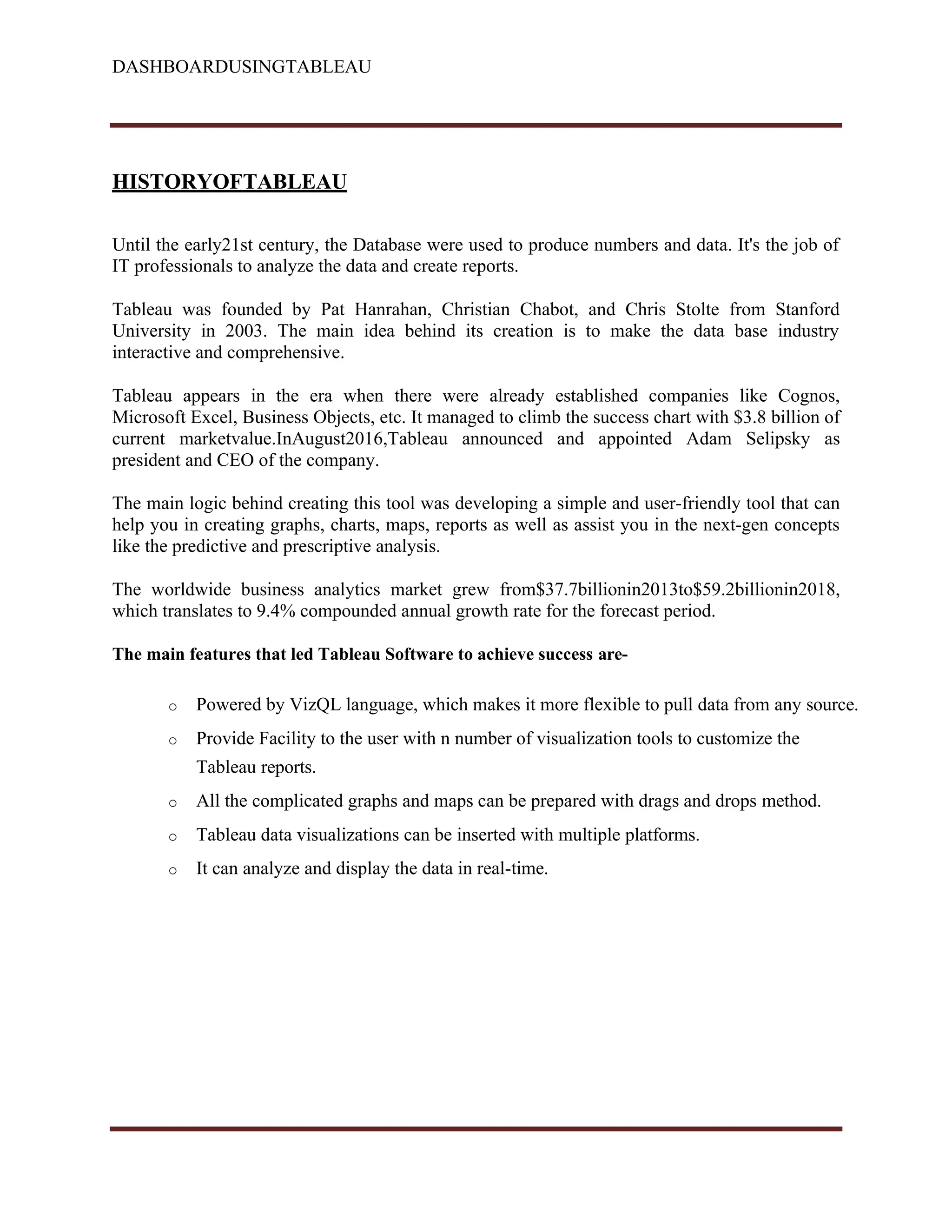 DASHBOARDUSINGTABLEAU
HISTORYOFTABLEAU
Until the early21st century, the Database were used to produce numbers and data. It's the job of
IT professionals to analyze the data and create reports.
Tableau was founded by Pat Hanrahan, Christian Chabot, and Chris Stolte from Stanford
University in 2003. The main idea behind its creation is to make the data base industry
interactive and comprehensive.
Tableau appears in the era when there were already established companies like Cognos,
Microsoft Excel, Business Objects, etc. It managed to climb the success chart with $3.8 billion of
current marketvalue.InAugust2016,Tableau announced and appointed Adam Selipsky as
president and CEO of the company.
The main logic behind creating this tool was developing a simple and user-friendly tool that can
help you in creating graphs, charts, maps, reports as well as assist you in the next-gen concepts
like the predictive and prescriptive analysis.
The worldwide business analytics market grew from$37.7billionin2013to$59.2billionin2018,
which translates to 9.4% compounded annual growth rate for the forecast period.
The main features that led Tableau Software to achieve success are-
o Powered by VizQL language, which makes it more flexible to pull data from any source.
o Provide Facility to the user with n number of visualization tools to customize the
Tableau reports.
o All the complicated graphs and maps can be prepared with drags and drops method.
o Tableau data visualizations can be inserted with multiple platforms.
o It can analyze and display the data in real-time.
 