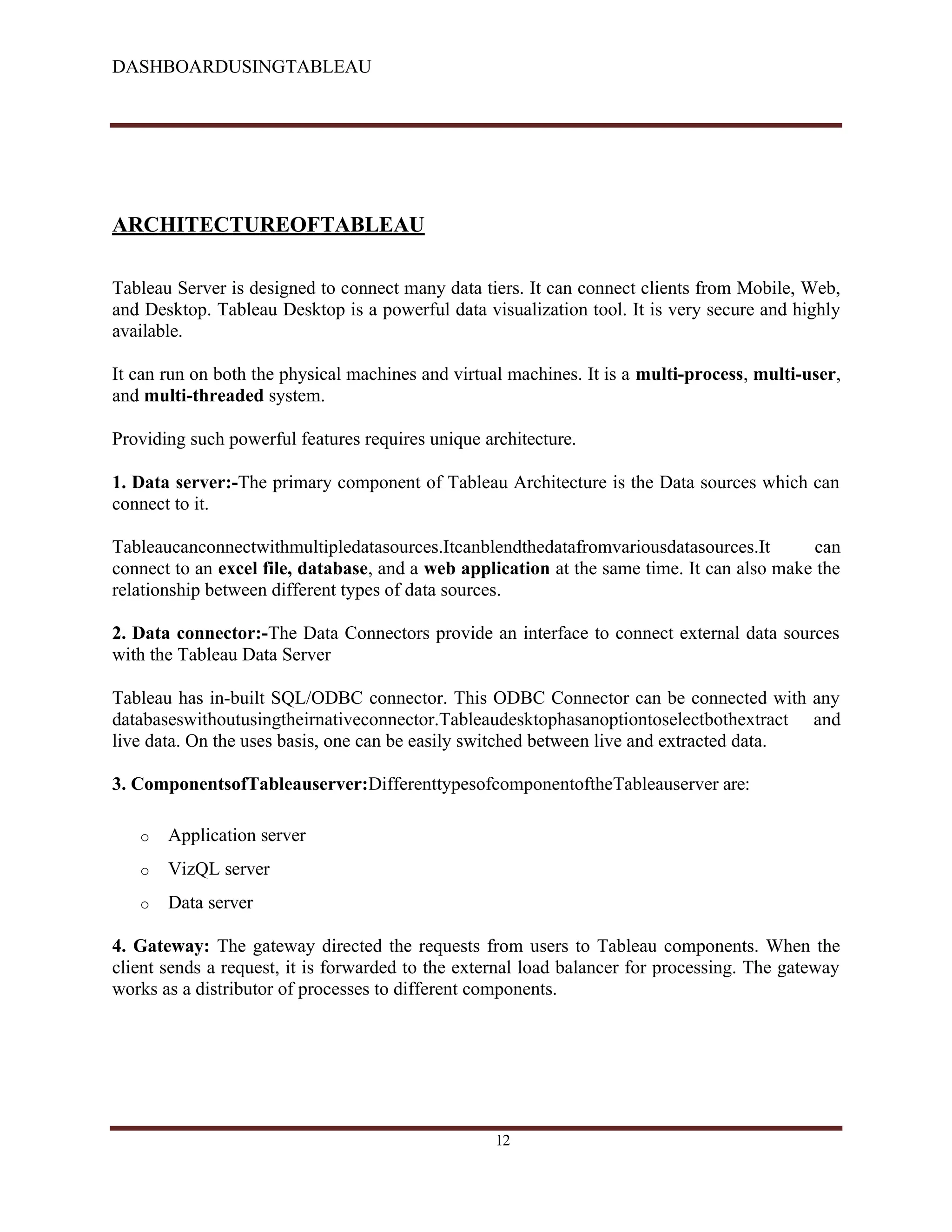 DASHBOARDUSINGTABLEAU
ARCHITECTUREOFTABLEAU
Tableau Server is designed to connect many data tiers. It can connect clients from Mobile, Web,
and Desktop. Tableau Desktop is a powerful data visualization tool. It is very secure and highly
available.
It can run on both the physical machines and virtual machines. It is a multi-process, multi-user,
and multi-threaded system.
Providing such powerful features requires unique architecture.
1. Data server:-The primary component of Tableau Architecture is the Data sources which can
connect to it.
Tableaucanconnectwithmultipledatasources.Itcanblendthedatafromvariousdatasources.It can
connect to an excel file, database, and a web application at the same time. It can also make the
relationship between different types of data sources.
2. Data connector:-The Data Connectors provide an interface to connect external data sources
with the Tableau Data Server
Tableau has in-built SQL/ODBC connector. This ODBC Connector can be connected with any
databaseswithoutusingtheirnativeconnector.Tableaudesktophasanoptiontoselectbothextract and
live data. On the uses basis, one can be easily switched between live and extracted data.
3. ComponentsofTableauserver:DifferenttypesofcomponentoftheTableauserver are:
o Application server
o VizQL server
o Data server
4. Gateway: The gateway directed the requests from users to Tableau components. When the
client sends a request, it is forwarded to the external load balancer for processing. The gateway
works as a distributor of processes to different components.
12
 