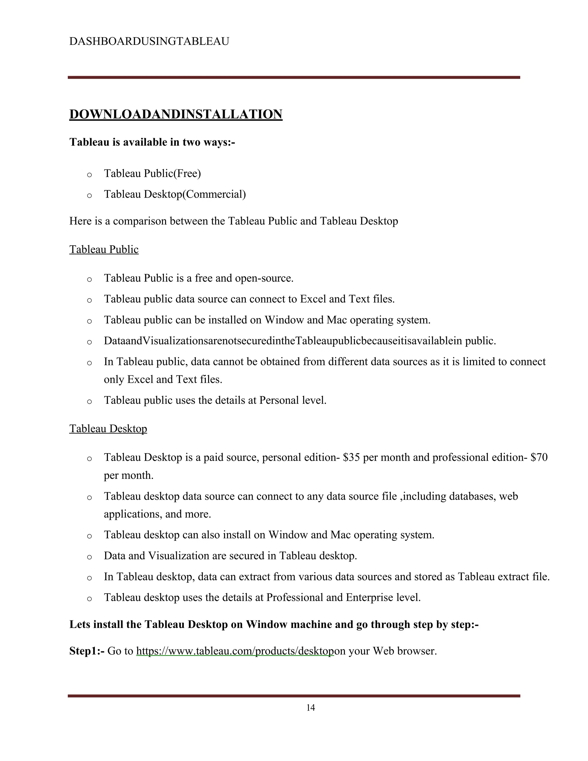 DASHBOARDUSINGTABLEAU
DOWNLOADANDINSTALLATION
Tableau is available in two ways:-
o Tableau Public(Free)
o Tableau Desktop(Commercial)
Here is a comparison between the Tableau Public and Tableau Desktop
Tableau Public
o Tableau Public is a free and open-source.
o Tableau public data source can connect to Excel and Text files.
o Tableau public can be installed on Window and Mac operating system.
o DataandVisualizationsarenotsecuredintheTableaupublicbecauseitisavailablein public.
o In Tableau public, data cannot be obtained from different data sources as it is limited to connect
only Excel and Text files.
o Tableau public uses the details at Personal level.
Tableau Desktop
o Tableau Desktop is a paid source, personal edition- $35 per month and professional edition- $70
per month.
o Tableau desktop data source can connect to any data source file ,including databases, web
applications, and more.
o Tableau desktop can also install on Window and Mac operating system.
o Data and Visualization are secured in Tableau desktop.
o In Tableau desktop, data can extract from various data sources and stored as Tableau extract file.
o Tableau desktop uses the details at Professional and Enterprise level.
Lets install the Tableau Desktop on Window machine and go through step by step:-
Step1:- Go to https://www.tableau.com/products/desktopon your Web browser.
14
 