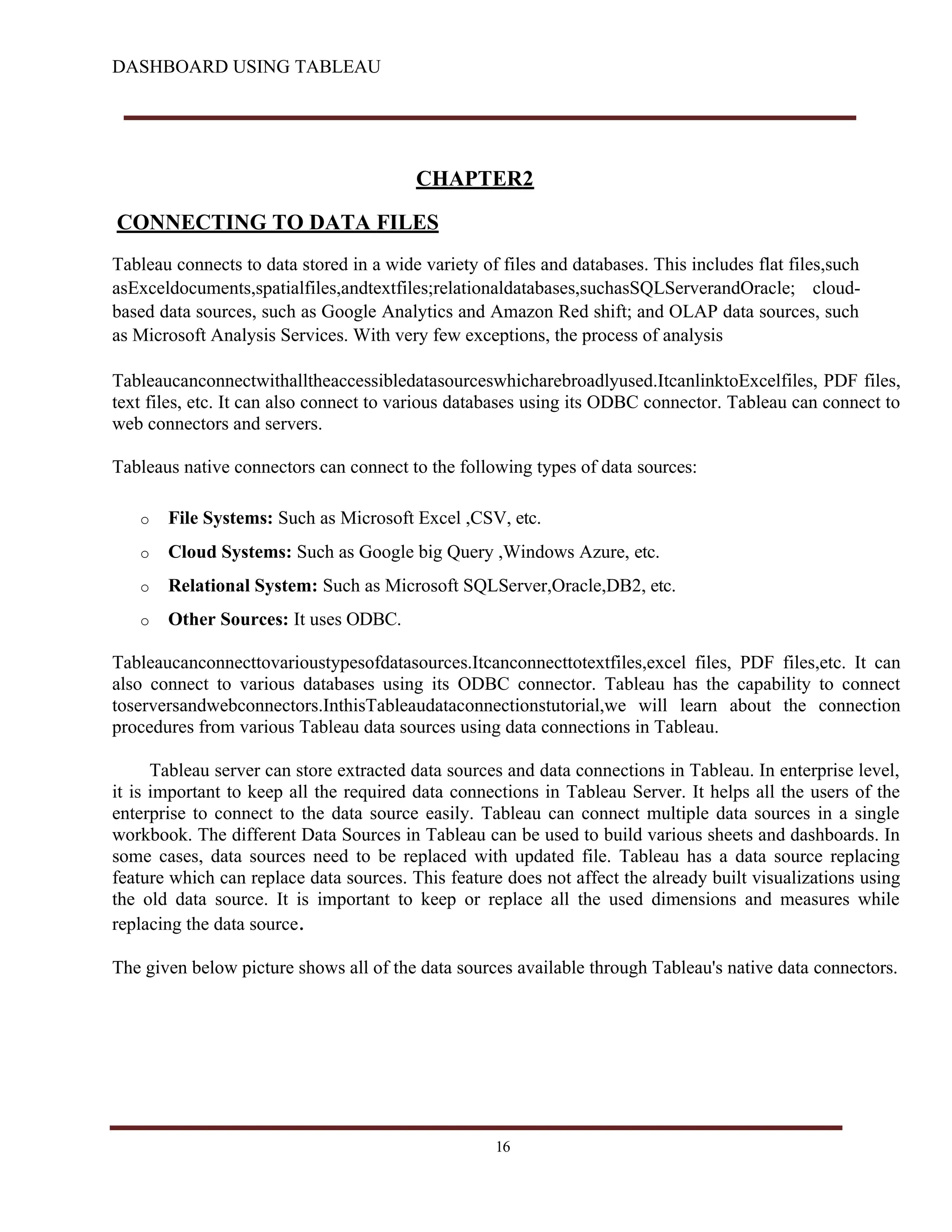 DASHBOARD USING TABLEAU
CHAPTER2
CONNECTING TO DATA FILES
Tableau connects to data stored in a wide variety of files and databases. This includes flat files,such
asExceldocuments,spatialfiles,andtextfiles;relationaldatabases,suchasSQLServerandOracle; cloud-
based data sources, such as Google Analytics and Amazon Red shift; and OLAP data sources, such
as Microsoft Analysis Services. With very few exceptions, the process of analysis
Tableaucanconnectwithalltheaccessibledatasourceswhicharebroadlyused.ItcanlinktoExcelfiles, PDF files,
text files, etc. It can also connect to various databases using its ODBC connector. Tableau can connect to
web connectors and servers.
Tableaus native connectors can connect to the following types of data sources:
o File Systems: Such as Microsoft Excel ,CSV, etc.
o Cloud Systems: Such as Google big Query ,Windows Azure, etc.
o Relational System: Such as Microsoft SQLServer,Oracle,DB2, etc.
o Other Sources: It uses ODBC.
Tableaucanconnecttovarioustypesofdatasources.Itcanconnecttotextfiles,excel files, PDF files,etc. It can
also connect to various databases using its ODBC connector. Tableau has the capability to connect
toserversandwebconnectors.InthisTableaudataconnectionstutorial,we will learn about the connection
procedures from various Tableau data sources using data connections in Tableau.
Tableau server can store extracted data sources and data connections in Tableau. In enterprise level,
it is important to keep all the required data connections in Tableau Server. It helps all the users of the
enterprise to connect to the data source easily. Tableau can connect multiple data sources in a single
workbook. The different Data Sources in Tableau can be used to build various sheets and dashboards. In
some cases, data sources need to be replaced with updated file. Tableau has a data source replacing
feature which can replace data sources. This feature does not affect the already built visualizations using
the old data source. It is important to keep or replace all the used dimensions and measures while
replacing the data source.
The given below picture shows all of the data sources available through Tableau's native data connectors.
16
 