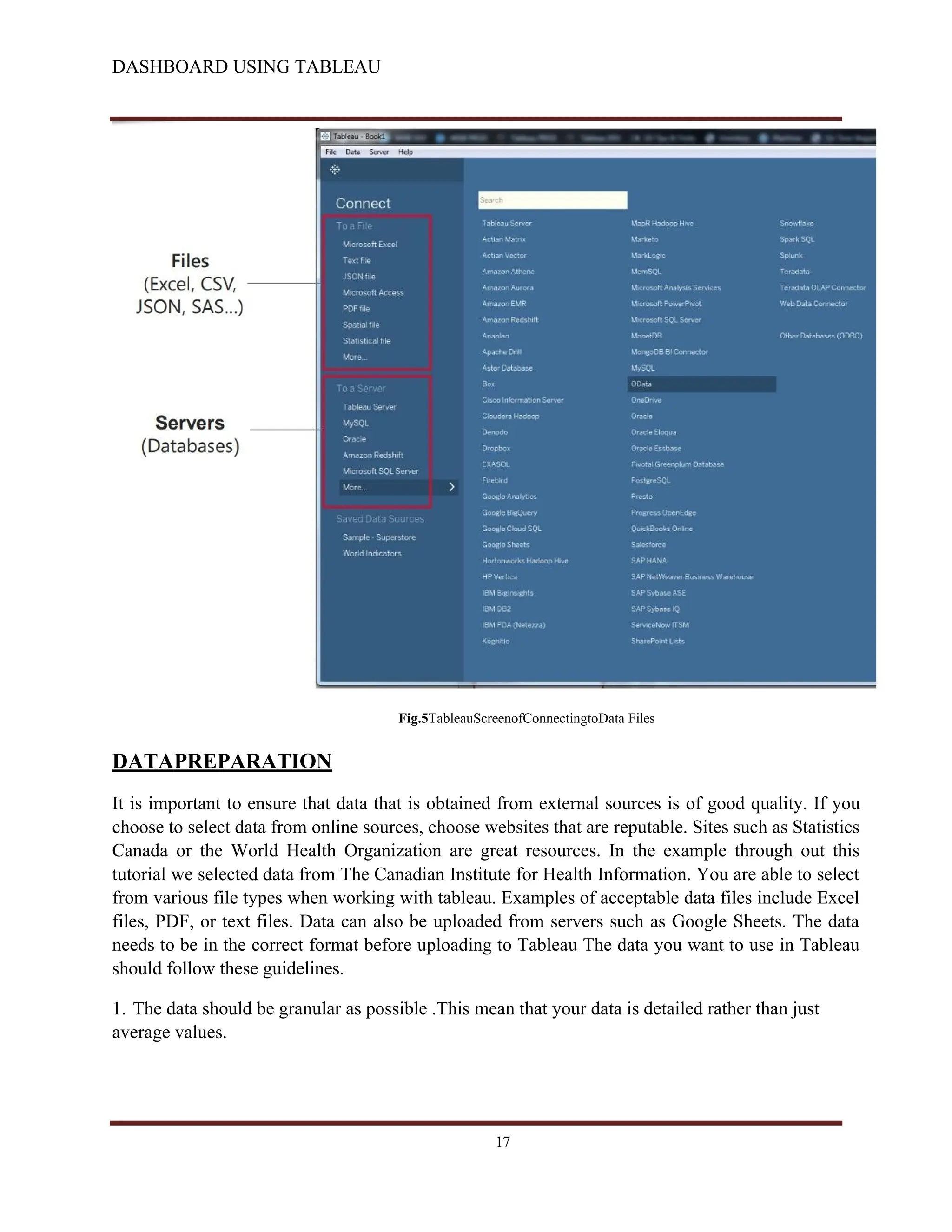DASHBOARD USING TABLEAU
Fig.5TableauScreenofConnectingtoData Files
DATAPREPARATION
It is important to ensure that data that is obtained from external sources is of good quality. If you
choose to select data from online sources, choose websites that are reputable. Sites such as Statistics
Canada or the World Health Organization are great resources. In the example through out this
tutorial we selected data from The Canadian Institute for Health Information. You are able to select
from various file types when working with tableau. Examples of acceptable data files include Excel
files, PDF, or text files. Data can also be uploaded from servers such as Google Sheets. The data
needs to be in the correct format before uploading to Tableau The data you want to use in Tableau
should follow these guidelines.
1. The data should be granular as possible .This mean that your data is detailed rather than just
average values.
17
 