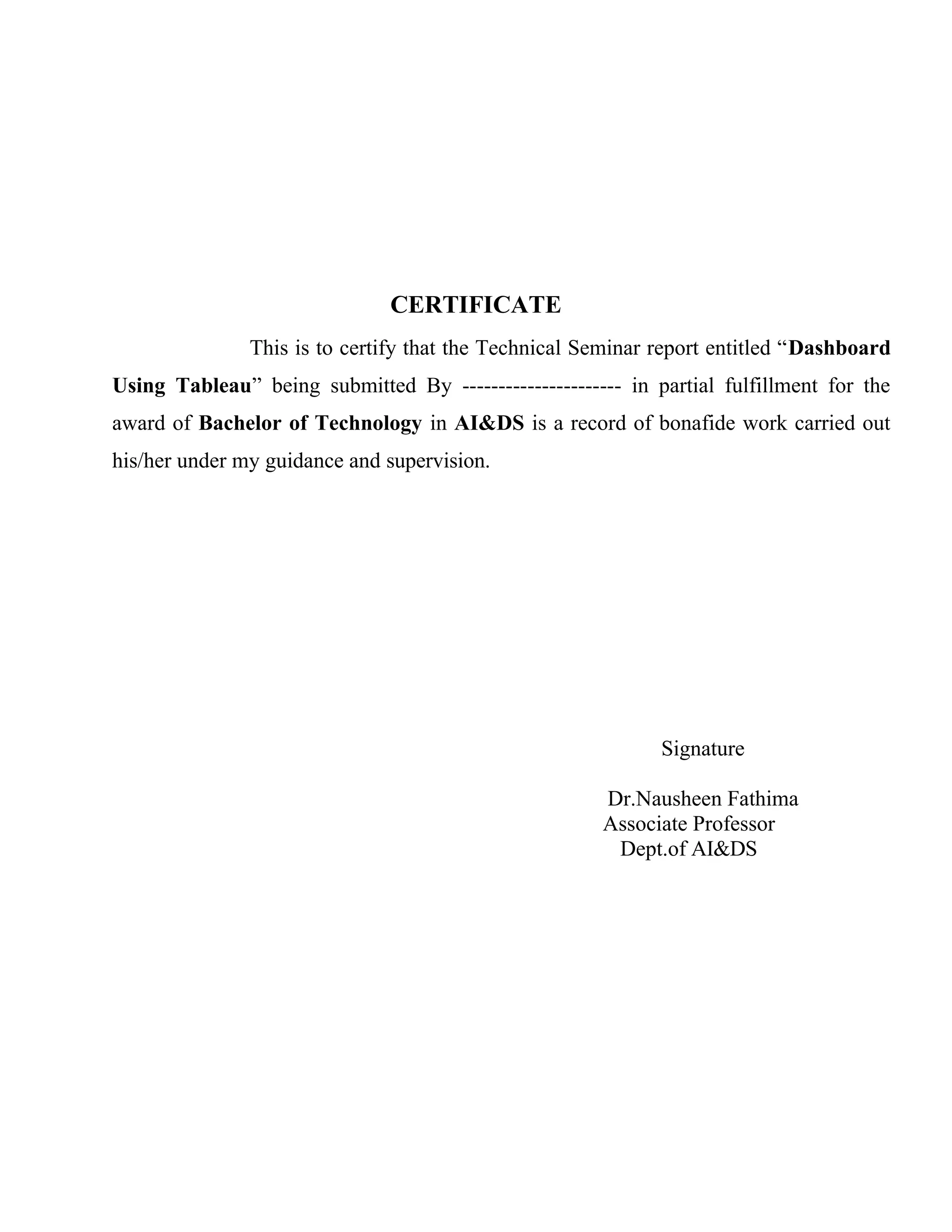CERTIFICATE
This is to certify that the Technical Seminar report entitled “Dashboard
Using Tableau” being submitted By ---------------------- in partial fulfillment for the
award of Bachelor of Technology in AI&DS is a record of bonafide work carried out
his/her under my guidance and supervision.
Signature
Dr.Nausheen Fathima
Associate Professor
Dept.of AI&DS
 