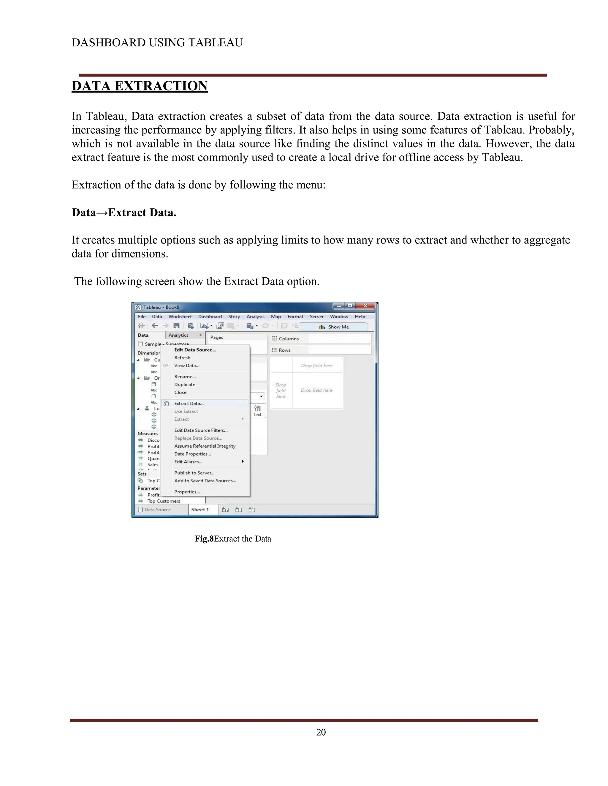 DASHBOARD USING TABLEAU
DATA EXTRACTION
In Tableau, Data extraction creates a subset of data from the data source. Data extraction is useful for
increasing the performance by applying filters. It also helps in using some features of Tableau. Probably,
which is not available in the data source like finding the distinct values in the data. However, the data
extract feature is the most commonly used to create a local drive for offline access by Tableau.
Extraction of the data is done by following the menu:
Data→Extract Data.
It creates multiple options such as applying limits to how many rows to extract and whether to aggregate
data for dimensions.
The following screen show the Extract Data option.
Fig.8Extract the Data
20
 