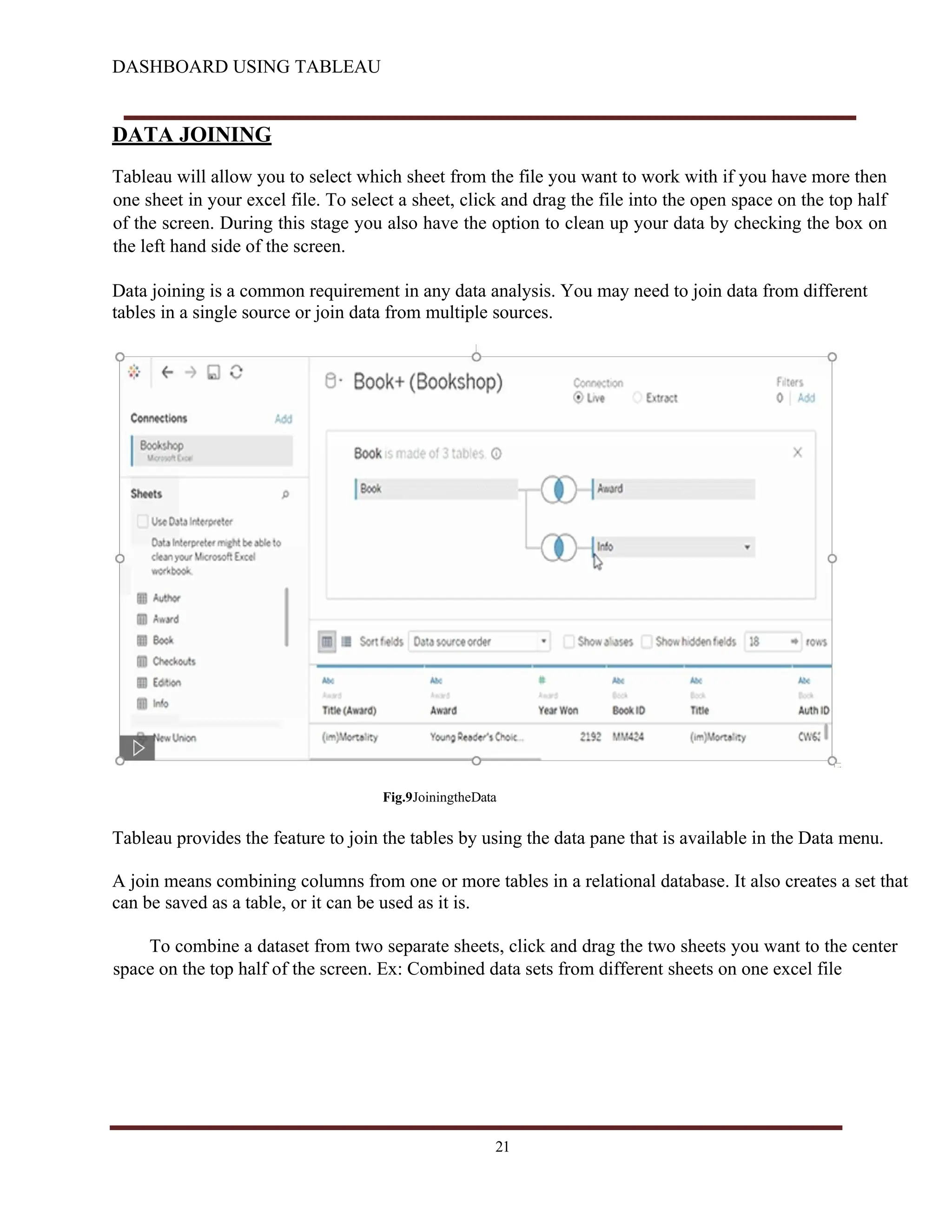 DASHBOARD USING TABLEAU
DATA JOINING
Tableau will allow you to select which sheet from the file you want to work with if you have more then
one sheet in your excel file. To select a sheet, click and drag the file into the open space on the top half
of the screen. During this stage you also have the option to clean up your data by checking the box on
the left hand side of the screen.
Data joining is a common requirement in any data analysis. You may need to join data from different
tables in a single source or join data from multiple sources.
Fig.9JoiningtheData
Tableau provides the feature to join the tables by using the data pane that is available in the Data menu.
A join means combining columns from one or more tables in a relational database. It also creates a set that
can be saved as a table, or it can be used as it is.
To combine a dataset from two separate sheets, click and drag the two sheets you want to the center
space on the top half of the screen. Ex: Combined data sets from different sheets on one excel file
21
 