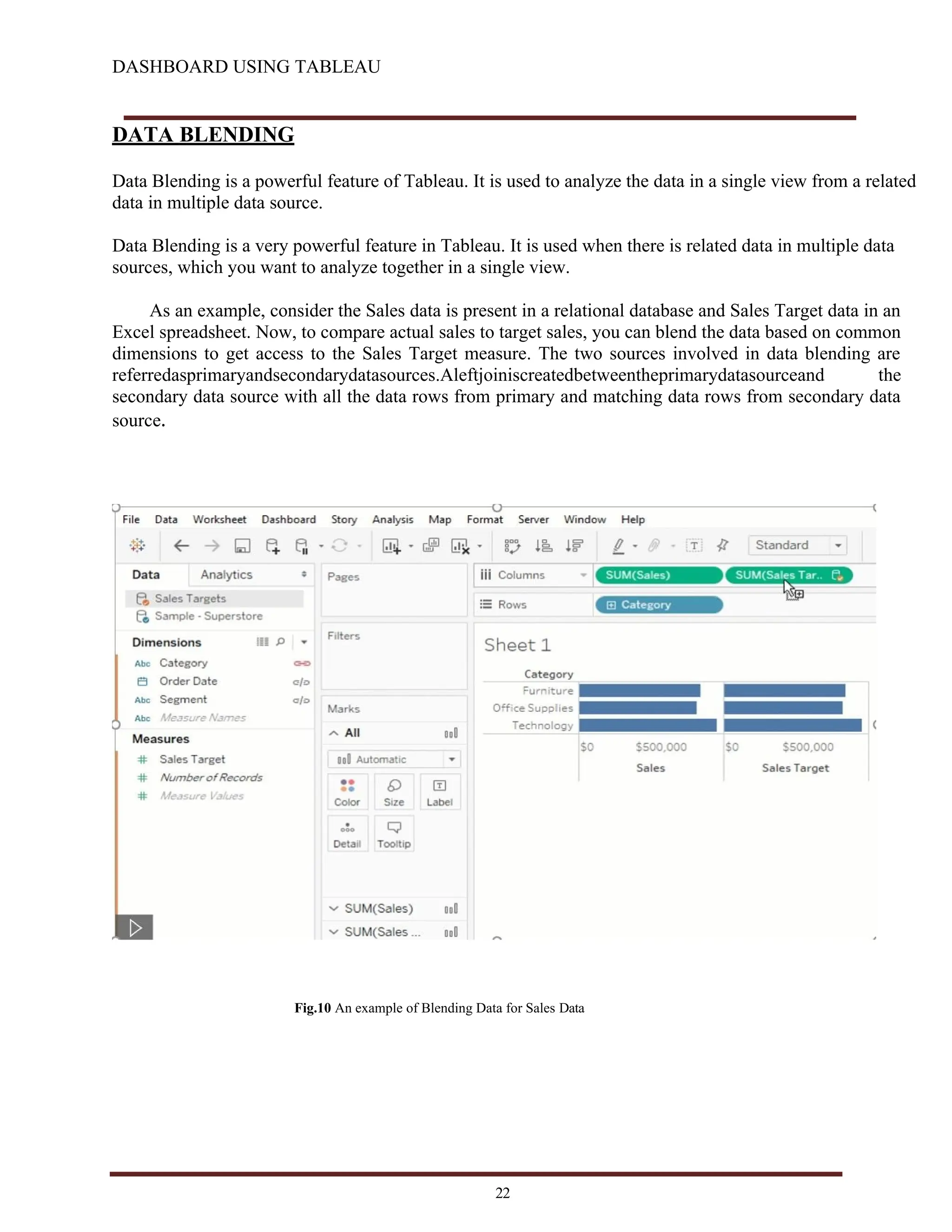 DASHBOARD USING TABLEAU
DATA BLENDING
Data Blending is a powerful feature of Tableau. It is used to analyze the data in a single view from a related
data in multiple data source.
Data Blending is a very powerful feature in Tableau. It is used when there is related data in multiple data
sources, which you want to analyze together in a single view.
As an example, consider the Sales data is present in a relational database and Sales Target data in an
Excel spreadsheet. Now, to compare actual sales to target sales, you can blend the data based on common
dimensions to get access to the Sales Target measure. The two sources involved in data blending are
referredasprimaryandsecondarydatasources.Aleftjoiniscreatedbetweentheprimarydatasourceand the
secondary data source with all the data rows from primary and matching data rows from secondary data
source.
Fig.10 An example of Blending Data for Sales Data
22
 