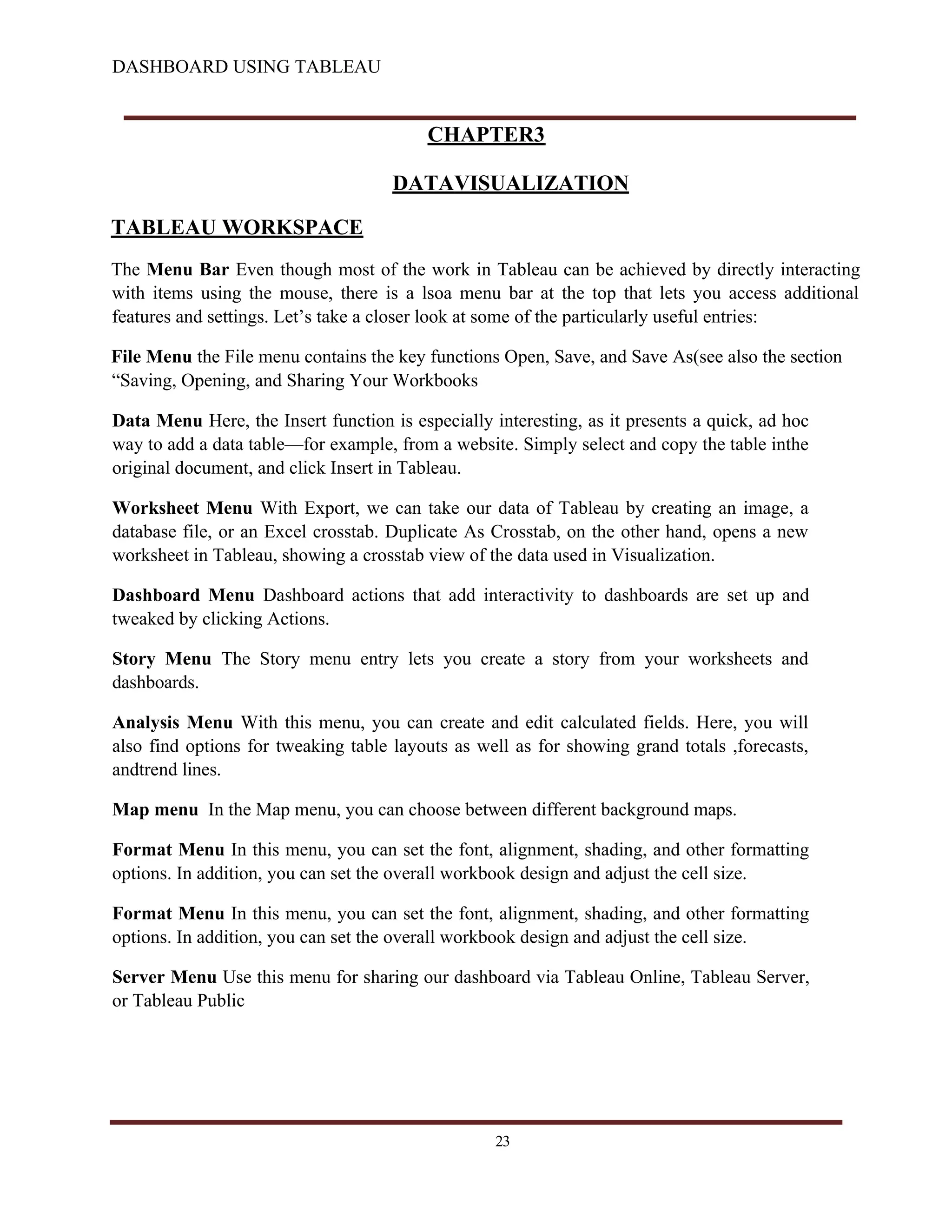 DASHBOARD USING TABLEAU
CHAPTER3
DATAVISUALIZATION
TABLEAU WORKSPACE
The Menu Bar Even though most of the work in Tableau can be achieved by directly interacting
with items using the mouse, there is a lsoa menu bar at the top that lets you access additional
features and settings. Let’s take a closer look at some of the particularly useful entries:
File Menu the File menu contains the key functions Open, Save, and Save As(see also the section
“Saving, Opening, and Sharing Your Workbooks
Data Menu Here, the Insert function is especially interesting, as it presents a quick, ad hoc
way to add a data table—for example, from a website. Simply select and copy the table inthe
original document, and click Insert in Tableau.
Worksheet Menu With Export, we can take our data of Tableau by creating an image, a
database file, or an Excel crosstab. Duplicate As Crosstab, on the other hand, opens a new
worksheet in Tableau, showing a crosstab view of the data used in Visualization.
Dashboard Menu Dashboard actions that add interactivity to dashboards are set up and
tweaked by clicking Actions.
Story Menu The Story menu entry lets you create a story from your worksheets and
dashboards.
Analysis Menu With this menu, you can create and edit calculated fields. Here, you will
also find options for tweaking table layouts as well as for showing grand totals ,forecasts,
andtrend lines.
Map menu In the Map menu, you can choose between different background maps.
Format Menu In this menu, you can set the font, alignment, shading, and other formatting
options. In addition, you can set the overall workbook design and adjust the cell size.
Format Menu In this menu, you can set the font, alignment, shading, and other formatting
options. In addition, you can set the overall workbook design and adjust the cell size.
Server Menu Use this menu for sharing our dashboard via Tableau Online, Tableau Server,
or Tableau Public
23
 