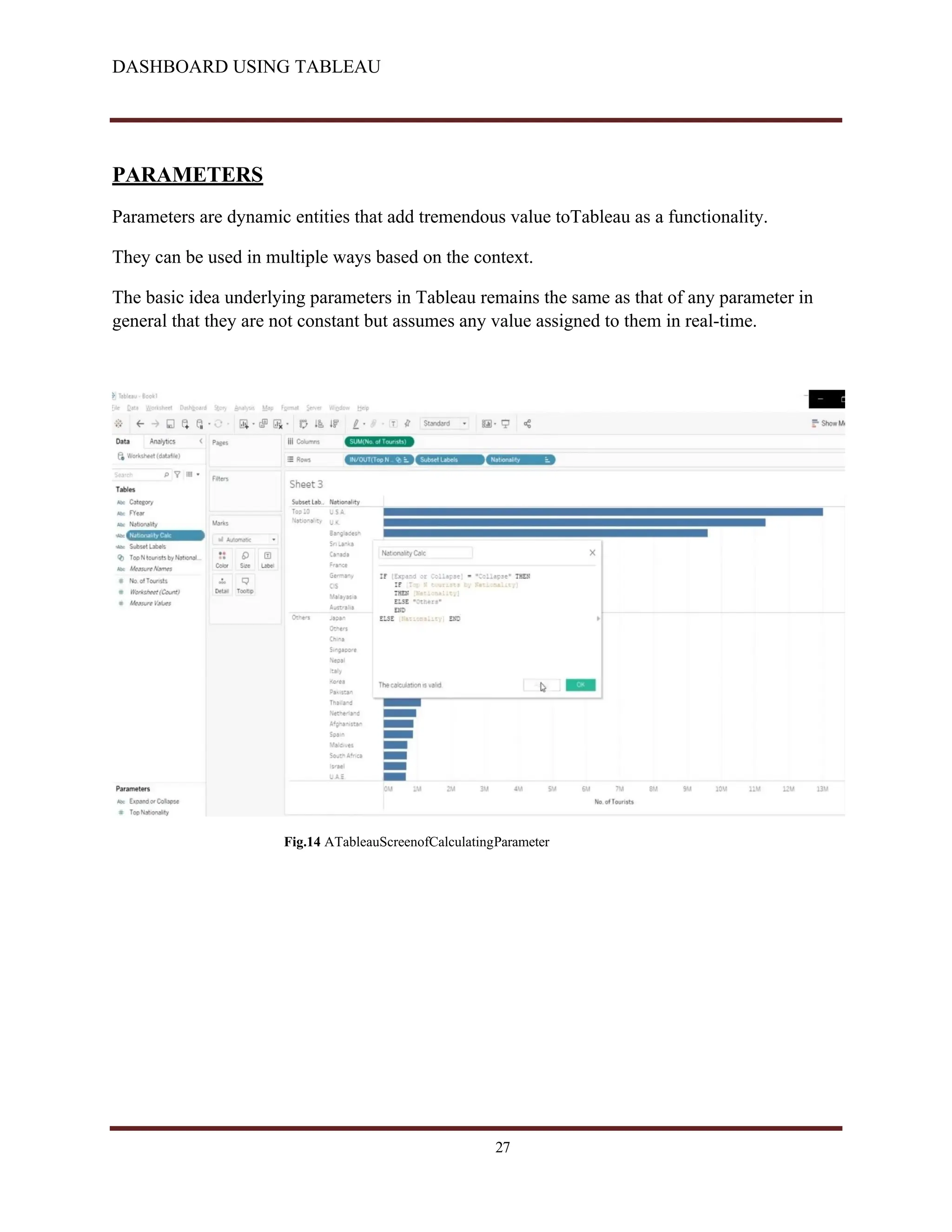 DASHBOARD USING TABLEAU
PARAMETERS
Parameters are dynamic entities that add tremendous value toTableau as a functionality.
They can be used in multiple ways based on the context.
The basic idea underlying parameters in Tableau remains the same as that of any parameter in
general that they are not constant but assumes any value assigned to them in real-time.
Fig.14 ATableauScreenofCalculatingParameter
27
 