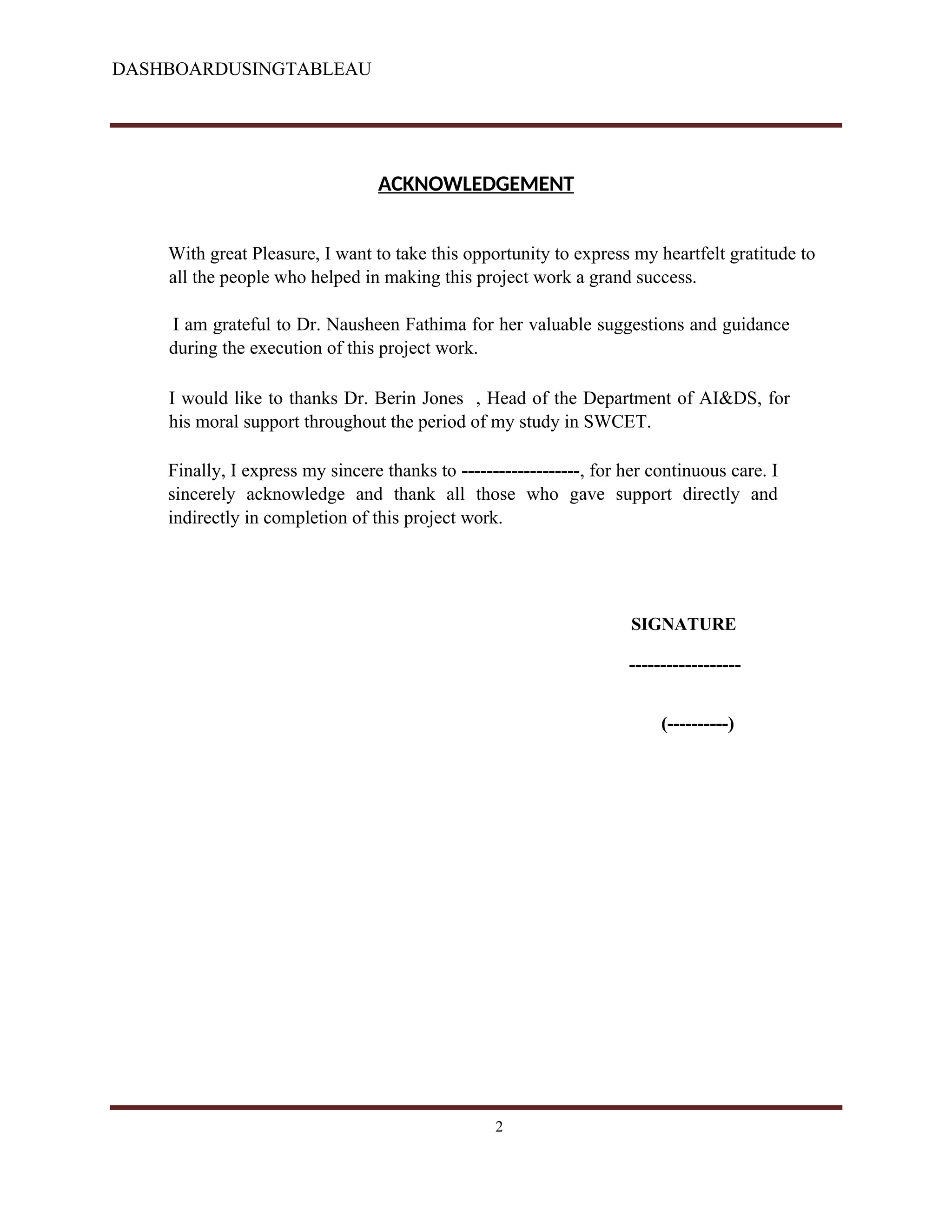 DASHBOARDUSINGTABLEAU
ACKNOWLEDGEMENT
With great Pleasure, I want to take this opportunity to express my heartfelt gratitude to
all the people who helped in making this project work a grand success.
I am grateful to Dr. Nausheen Fathima for her valuable suggestions and guidance
during the execution of this project work.
I would like to thanks Dr. Berin Jones , Head of the Department of AI&DS, for
his moral support throughout the period of my study in SWCET.
Finally, I express my sincere thanks to -------------------, for her continuous care. I
sincerely acknowledge and thank all those who gave support directly and
indirectly in completion of this project work.
SIGNATURE
------------------
(----------)
2
 