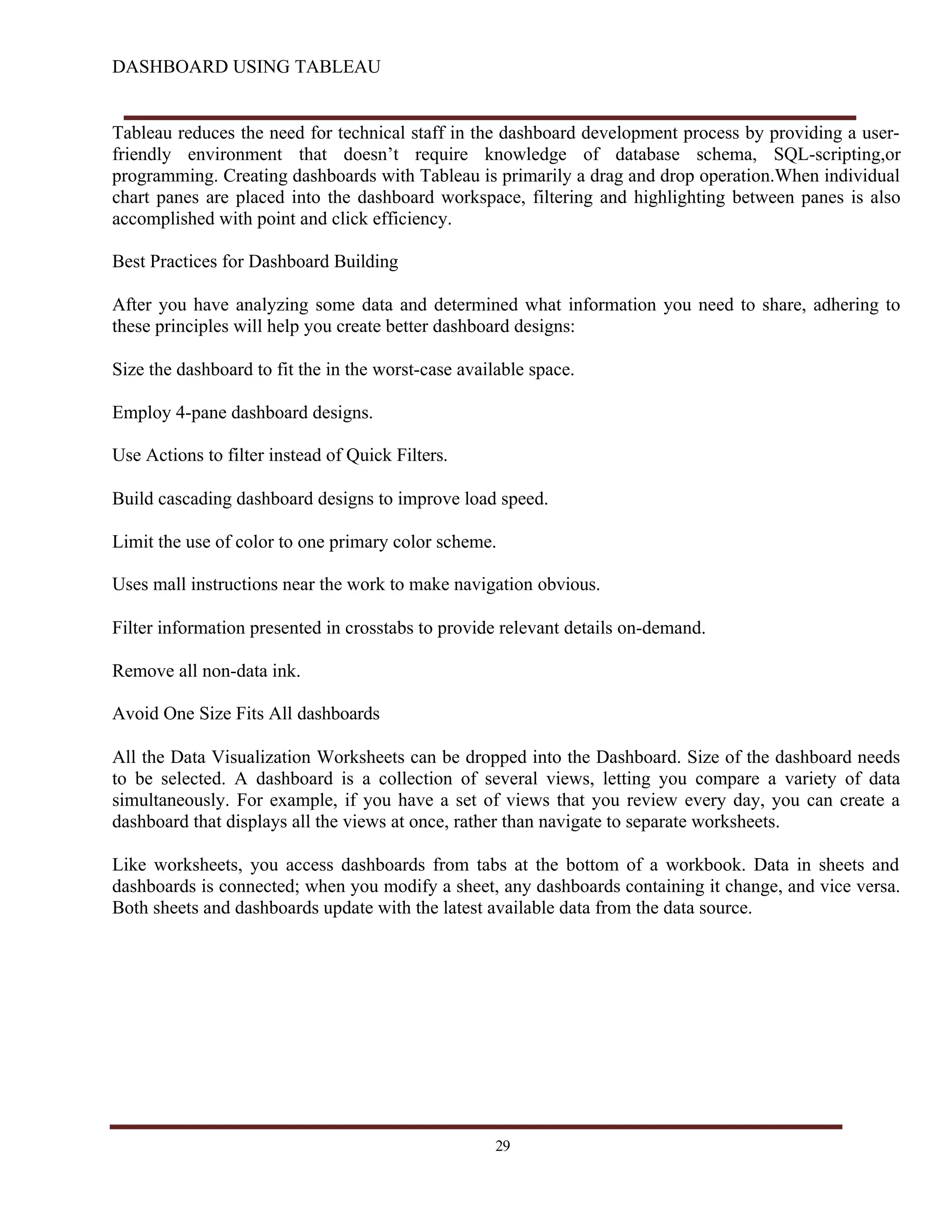 DASHBOARD USING TABLEAU
Tableau reduces the need for technical staff in the dashboard development process by providing a user-
friendly environment that doesn’t require knowledge of database schema, SQL-scripting,or
programming. Creating dashboards with Tableau is primarily a drag and drop operation.When individual
chart panes are placed into the dashboard workspace, filtering and highlighting between panes is also
accomplished with point and click efficiency.
Best Practices for Dashboard Building
After you have analyzing some data and determined what information you need to share, adhering to
these principles will help you create better dashboard designs:
Size the dashboard to fit the in the worst-case available space.
Employ 4-pane dashboard designs.
Use Actions to filter instead of Quick Filters.
Build cascading dashboard designs to improve load speed.
Limit the use of color to one primary color scheme.
Uses mall instructions near the work to make navigation obvious.
Filter information presented in crosstabs to provide relevant details on-demand.
Remove all non-data ink.
Avoid One Size Fits All dashboards
All the Data Visualization Worksheets can be dropped into the Dashboard. Size of the dashboard needs
to be selected. A dashboard is a collection of several views, letting you compare a variety of data
simultaneously. For example, if you have a set of views that you review every day, you can create a
dashboard that displays all the views at once, rather than navigate to separate worksheets.
Like worksheets, you access dashboards from tabs at the bottom of a workbook. Data in sheets and
dashboards is connected; when you modify a sheet, any dashboards containing it change, and vice versa.
Both sheets and dashboards update with the latest available data from the data source.
29
 