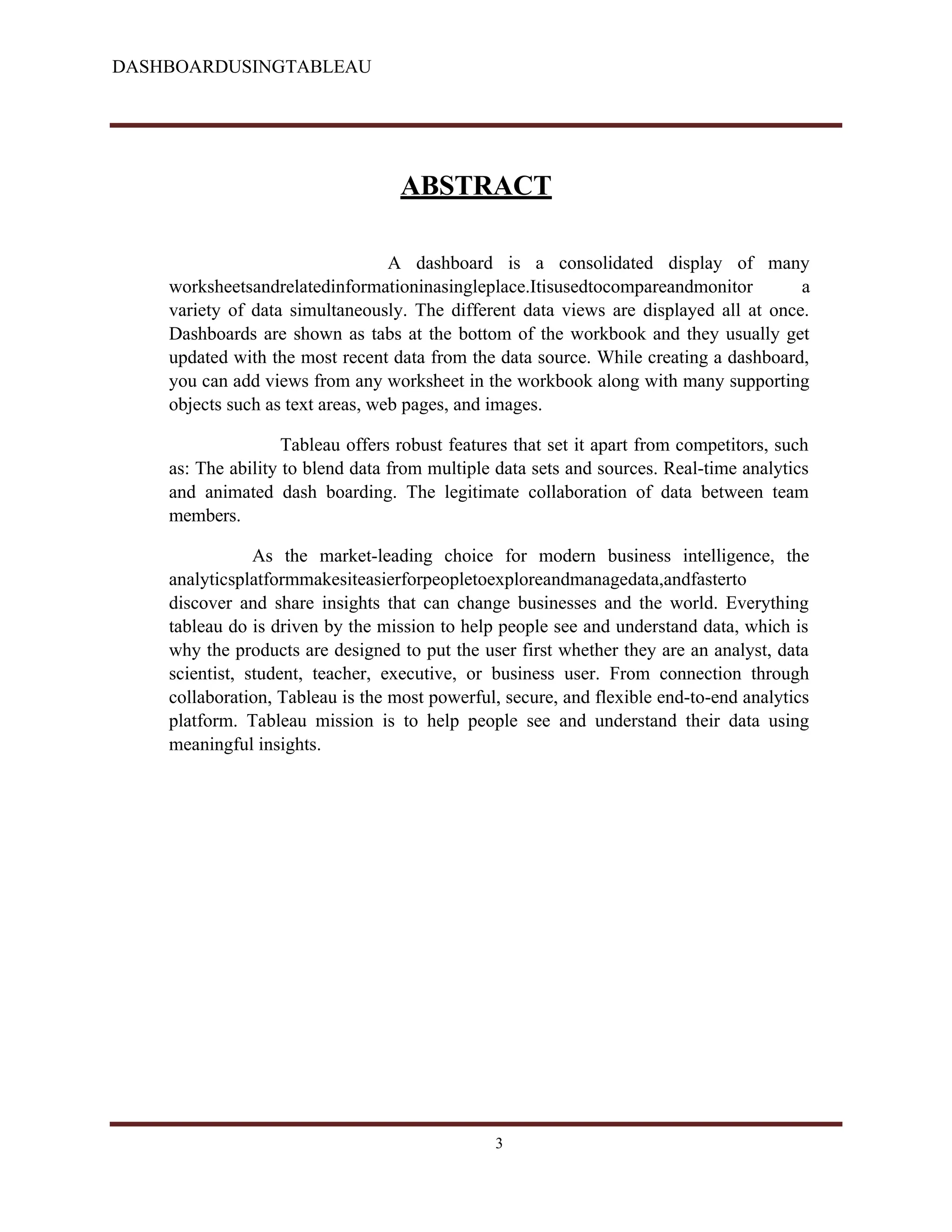 DASHBOARDUSINGTABLEAU
ABSTRACT
A dashboard is a consolidated display of many
worksheetsandrelatedinformationinasingleplace.Itisusedtocompareandmonitor a
variety of data simultaneously. The different data views are displayed all at once.
Dashboards are shown as tabs at the bottom of the workbook and they usually get
updated with the most recent data from the data source. While creating a dashboard,
you can add views from any worksheet in the workbook along with many supporting
objects such as text areas, web pages, and images.
Tableau offers robust features that set it apart from competitors, such
as: The ability to blend data from multiple data sets and sources. Real-time analytics
and animated dash boarding. The legitimate collaboration of data between team
members.
As the market-leading choice for modern business intelligence, the
analyticsplatformmakesiteasierforpeopletoexploreandmanagedata,andfasterto
discover and share insights that can change businesses and the world. Everything
tableau do is driven by the mission to help people see and understand data, which is
why the products are designed to put the user first whether they are an analyst, data
scientist, student, teacher, executive, or business user. From connection through
collaboration, Tableau is the most powerful, secure, and flexible end-to-end analytics
platform. Tableau mission is to help people see and understand their data using
meaningful insights.
3
 