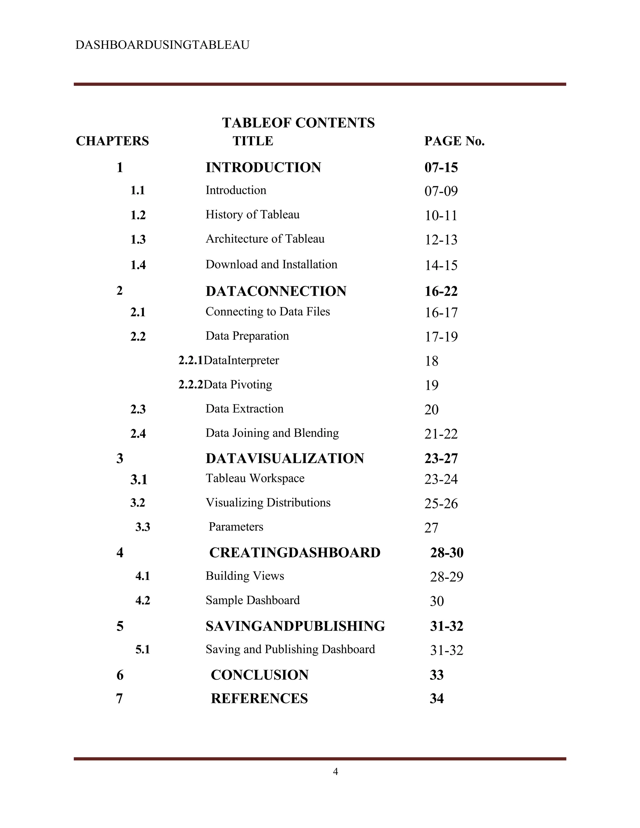 DASHBOARDUSINGTABLEAU
TABLEOF CONTENTS
CHAPTERS TITLE PAGE No.
1 INTRODUCTION 07-15
1.1 Introduction 07-09
1.2 History of Tableau 10-11
1.3 Architecture of Tableau 12-13
1.4 Download and Installation 14-15
2 DATACONNECTION 16-22
2.1 Connecting to Data Files 16-17
2.2 Data Preparation 17-19
2.2.1DataInterpreter 18
2.2.2Data Pivoting 19
2.3 Data Extraction 20
2.4 Data Joining and Blending 21-22
3 DATAVISUALIZATION 23-27
3.1 Tableau Workspace 23-24
3.2 Visualizing Distributions 25-26
3.3 Parameters 27
4 CREATINGDASHBOARD 28-30
4.1 Building Views 28-29
4.2 Sample Dashboard 30
5 SAVINGANDPUBLISHING 31-32
5.1 Saving and Publishing Dashboard 31-32
6 CONCLUSION 33
7 REFERENCES 34
4
 