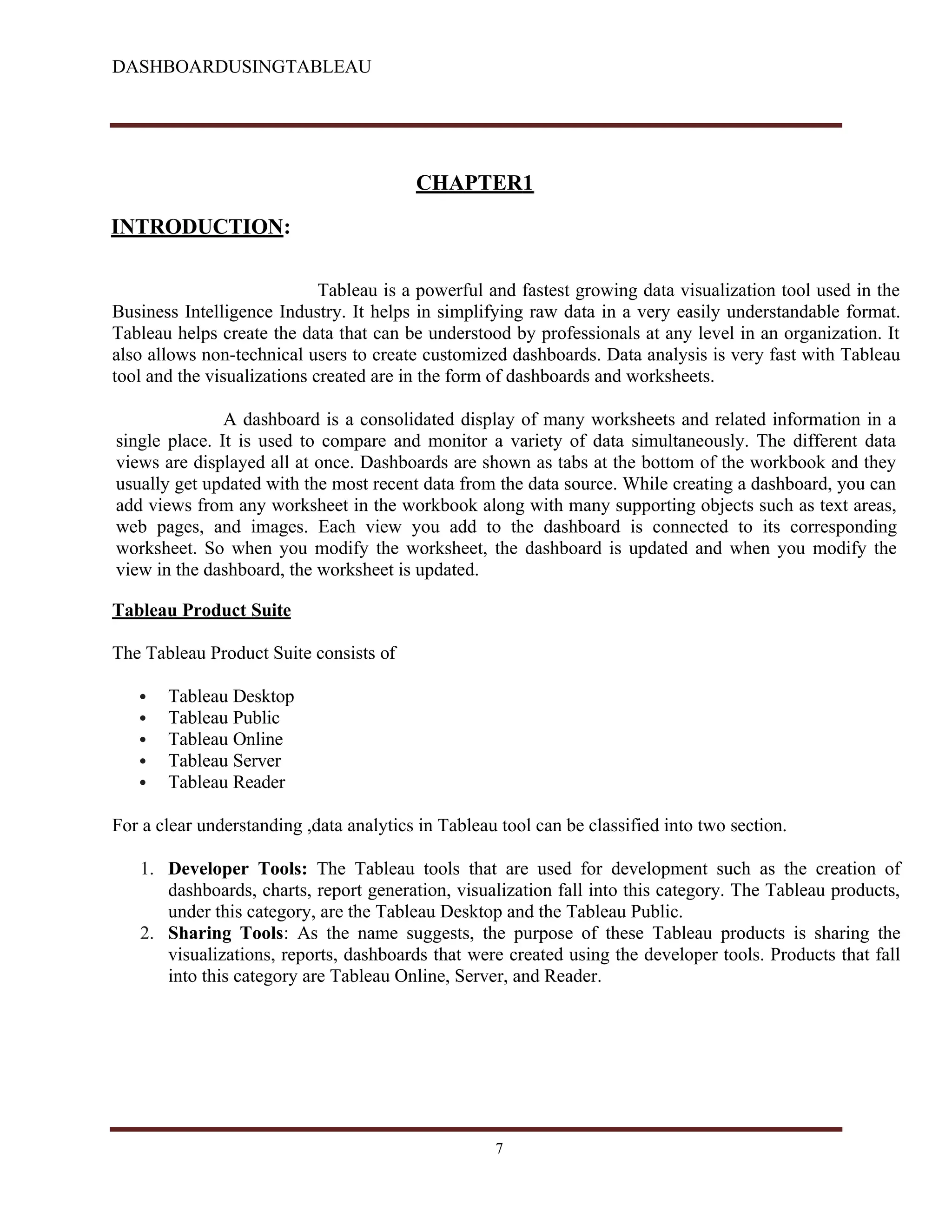 DASHBOARDUSINGTABLEAU
CHAPTER1
INTRODUCTION:
Tableau is a powerful and fastest growing data visualization tool used in the
Business Intelligence Industry. It helps in simplifying raw data in a very easily understandable format.
Tableau helps create the data that can be understood by professionals at any level in an organization. It
also allows non-technical users to create customized dashboards. Data analysis is very fast with Tableau
tool and the visualizations created are in the form of dashboards and worksheets.
A dashboard is a consolidated display of many worksheets and related information in a
single place. It is used to compare and monitor a variety of data simultaneously. The different data
views are displayed all at once. Dashboards are shown as tabs at the bottom of the workbook and they
usually get updated with the most recent data from the data source. While creating a dashboard, you can
add views from any worksheet in the workbook along with many supporting objects such as text areas,
web pages, and images. Each view you add to the dashboard is connected to its corresponding
worksheet. So when you modify the worksheet, the dashboard is updated and when you modify the
view in the dashboard, the worksheet is updated.
Tableau Product Suite
The Tableau Product Suite consists of
 Tableau Desktop
 Tableau Public
 Tableau Online
 Tableau Server
 Tableau Reader
For a clear understanding ,data analytics in Tableau tool can be classified into two section.
1. Developer Tools: The Tableau tools that are used for development such as the creation of
dashboards, charts, report generation, visualization fall into this category. The Tableau products,
under this category, are the Tableau Desktop and the Tableau Public.
2. Sharing Tools: As the name suggests, the purpose of these Tableau products is sharing the
visualizations, reports, dashboards that were created using the developer tools. Products that fall
into this category are Tableau Online, Server, and Reader.
7
 