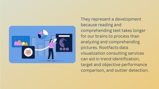 They represent a development
because reading and
comprehending text takes longer
for our brains to process than
analyzing and comprehending
pictures. Rootfacts data
visualization consulting services
can aid in trend identification,
target and objective performance
comparison, and outlier detection.
 