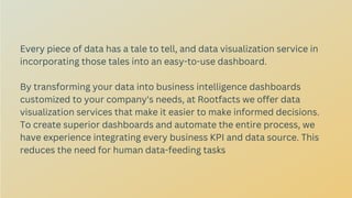 Every piece of data has a tale to tell, and data visualization service in
incorporating those tales into an easy-to-use dashboard.
By transforming your data into business intelligence dashboards
customized to your company's needs, at Rootfacts we offer data
visualization services that make it easier to make informed decisions.
To create superior dashboards and automate the entire process, we
have experience integrating every business KPI and data source. This
reduces the need for human data-feeding tasks
 