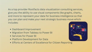 Dashboard Improvement
Migration from Tableau to Power BI
Services for Power BI
Platform Development for Data
Efforts at Centers of Excellence for Citizen Reporting
As a top provider Rootfacts data visualization consulting services,
give you the ability to use visual components like graphs, charts,
and more to represent your data for business intelligence so that
you can plan and make your next strategic business move which
includes:
 