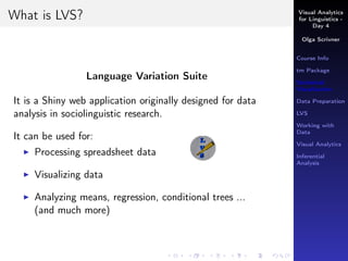 Visual Analytics
for Linguistics -
Day 4
Olga Scrivner
Course Info
tm Package
Statistical
Visualization
Data Preparation
LVS
Working with
Data
Visual Analytics
Inferential
Analysis
What is LVS?
Language Variation Suite
It is a Shiny web application originally designed for data
analysis in sociolinguistic research.
It can be used for:
Processing spreadsheet data
Visualizing data
Analyzing means, regression, conditional trees ...
(and much more)
 