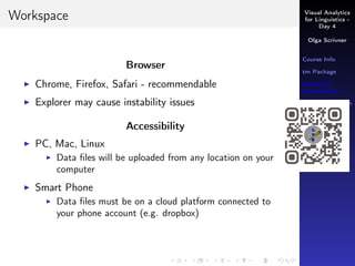 Visual Analytics
for Linguistics -
Day 4
Olga Scrivner
Course Info
tm Package
Statistical
Visualization
Data Preparation
LVS
Working with
Data
Visual Analytics
Inferential
Analysis
Workspace
Browser
Chrome, Firefox, Safari - recommendable
Explorer may cause instability issues
Accessibility
PC, Mac, Linux
Data ﬁles will be uploaded from any location on your
computer
Smart Phone
Data ﬁles must be on a cloud platform connected to
your phone account (e.g. dropbox)
 
