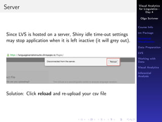 Visual Analytics
for Linguistics -
Day 4
Olga Scrivner
Course Info
tm Package
Statistical
Visualization
Data Preparation
LVS
Working with
Data
Visual Analytics
Inferential
Analysis
Server
Since LVS is hosted on a server, Shiny idle time-out settings
may stop application when it is left inactive (it will grey out).
Solution: Click reload and re-upload your csv ﬁle
 