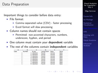 Visual Analytics
for Linguistics -
Day 4
Olga Scrivner
Course Info
tm Package
Statistical
Visualization
Data Preparation
LVS
Working with
Data
Visual Analytics
Inferential
Analysis
Data Preparation
Important things to consider before data entry:
File format:
Comma separated value (CSV) - faster processing
Excel format will slow processing
Column names should not contain spaces
Permitted: non-accented characters, numbers,
underscore, hyphen, and period
One column must contain your dependent variable
The rest of the columns contain independent variables
 