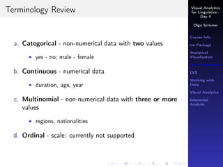 Visual Analytics
for Linguistics -
Day 4
Olga Scrivner
Course Info
tm Package
Statistical
Visualization
Data Preparation
LVS
Working with
Data
Visual Analytics
Inferential
Analysis
Terminology Review
a. Categorical - non-numerical data with two values
yes - no; male - female
b. Continuous - numerical data
duration, age, year
c. Multinomial - non-numerical data with three or more
values
regions, nationalities
d. Ordinal - scale: currently not supported
 