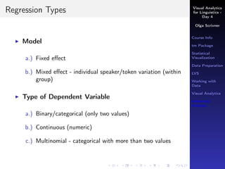 Visual Analytics
for Linguistics -
Day 4
Olga Scrivner
Course Info
tm Package
Statistical
Visualization
Data Preparation
LVS
Working with
Data
Visual Analytics
Inferential
Analysis
Regression Types
Model
a.) Fixed eﬀect
b.) Mixed eﬀect - individual speaker/token variation (within
group)
Type of Dependent Variable
a.) Binary/categorical (only two values)
b.) Continuous (numeric)
c.) Multinomial - categorical with more than two values
 