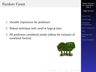 Visual Analytics
for Linguistics -
Day 4
Olga Scrivner
Course Info
tm Package
Statistical
Visualization
Data Preparation
LVS
Working with
Data
Visual Analytics
Inferential
Analysis
Random Forest
1. Variable importance for predictors
2. Robust technique with small n large p data
3. All predictors considered jointly (allows for inclusion of
correlated factors)
 