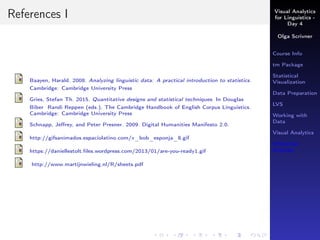 Visual Analytics
for Linguistics -
Day 4
Olga Scrivner
Course Info
tm Package
Statistical
Visualization
Data Preparation
LVS
Working with
Data
Visual Analytics
Inferential
Analysis
References I
Baayen, Harald. 2008. Analyzing linguistic data: A practical introduction to statistics.
Cambridge: Cambridge University Press
Gries, Stefan Th. 2015. Quantitative designs and statistical techniques. In Douglas
Biber Randi Reppen (eds.), The Cambridge Handbook of English Corpus Linguistics.
Cambridge: Cambridge University Press
Schnapp, Jeﬀrey, and Peter Presner. 2009. Digital Humanities Manifesto 2.0.
http://gifsanimados.espaciolatino.com/x_bob_esponja_8.gif
https://daniellestolt.ﬁles.wordpress.com/2013/01/are-you-ready1.gif
http://www.martijnwieling.nl/R/sheets.pdf
 