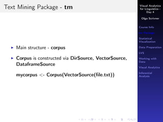 Visual Analytics
for Linguistics -
Day 4
Olga Scrivner
Course Info
tm Package
Statistical
Visualization
Data Preparation
LVS
Working with
Data
Visual Analytics
Inferential
Analysis
Text Mining Package - tm
Main structure - corpus
Corpus is constructed via DirSource, VectorSource,
DataframeSource
mycorpus <- Corpus(VectorSource(ﬁle.txt))
 