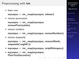Visual Analytics
for Linguistics -
Day 4
Olga Scrivner
Course Info
tm Package
Statistical
Visualization
Data Preparation
LVS
Working with
Data
Visual Analytics
Inferential
Analysis
Preprocessing with tm
lower case
mycorpus <- tm_map(mycorpus, tolower)
remove punctuation
mycorpus <- tm_map(mycorpus,
removePunctuation)
remove numbers
mycorpus <- tm_map(mycorpus, removeNumbers)
remove stopwords
mycorpus <- tm_map(mycorpus, removeWords,
stopwords(’english’))
mycorpus <- tm_map(mycorpus, stripWhitespace)
mycorpus <- tm_map(mycorpus,
PlainTextDocument)
 