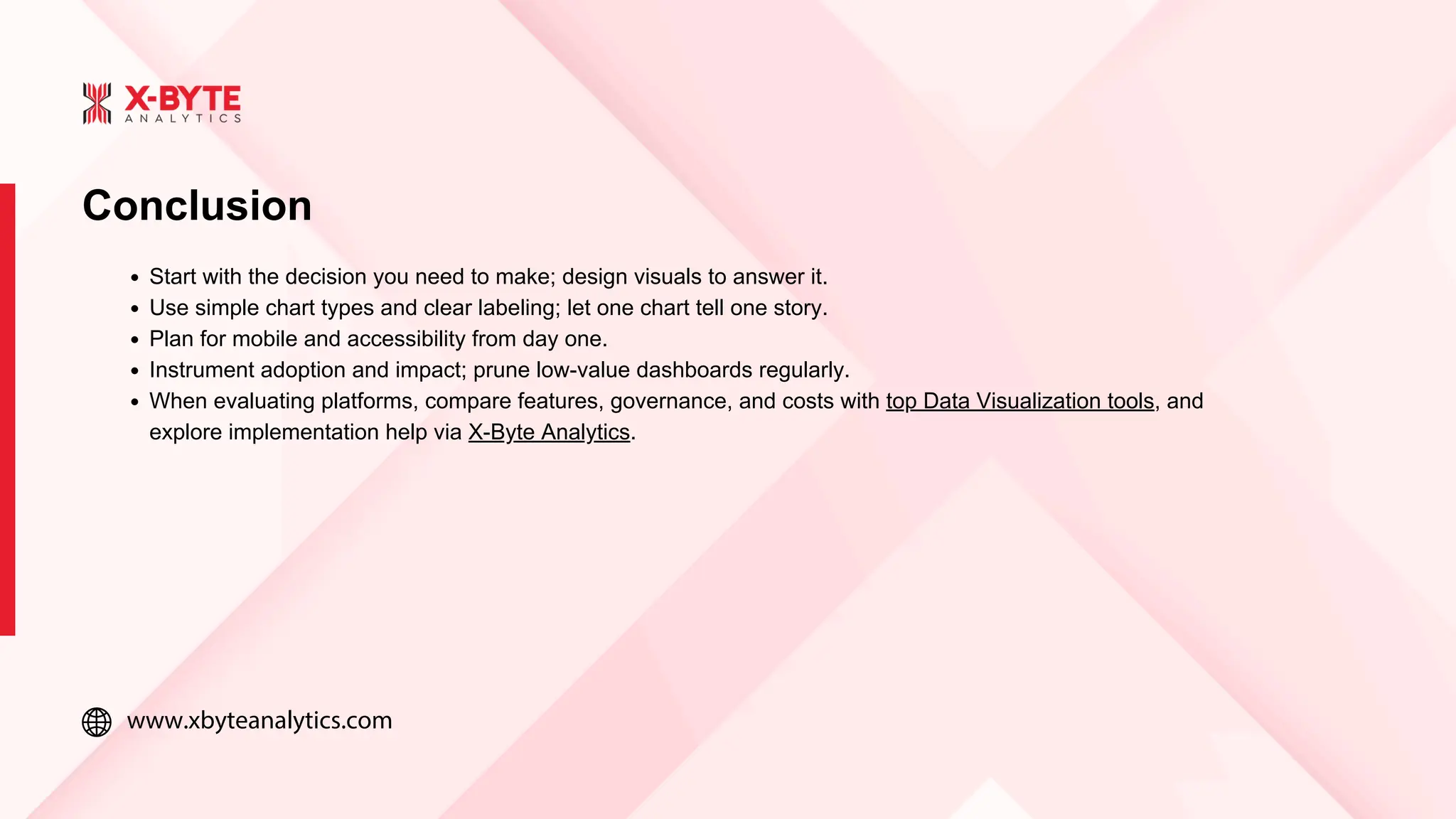 www.xbyteanalytics.com
Conclusion
Start with the decision you need to make; design visuals to answer it.
Use simple chart types and clear labeling; let one chart tell one story.
Plan for mobile and accessibility from day one.
Instrument adoption and impact; prune low-value dashboards regularly.
When evaluating platforms, compare features, governance, and costs with top Data Visualization tools, and
explore implementation help via X-Byte Analytics.
 