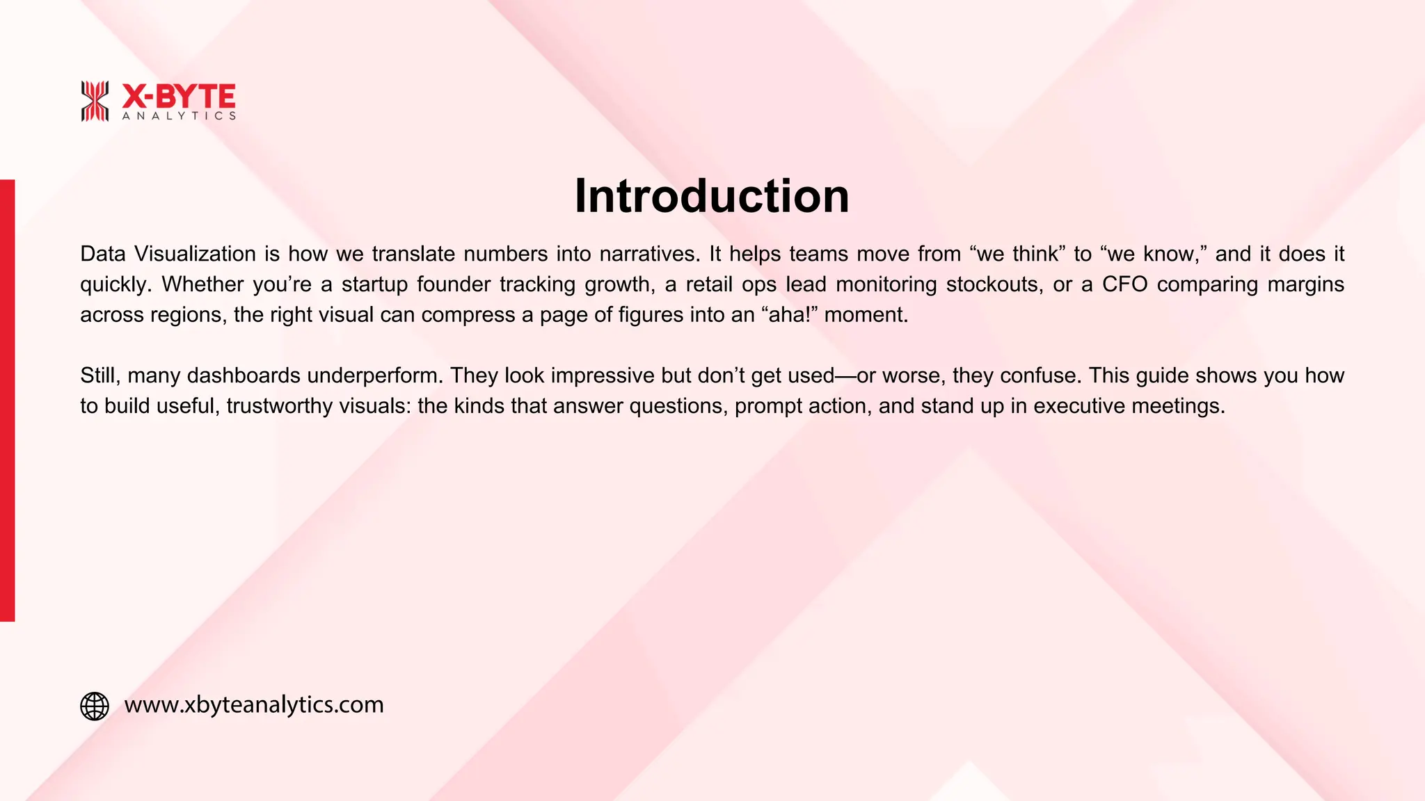 www.xbyteanalytics.com
Introduction
Data Visualization is how we translate numbers into narratives. It helps teams move from “we think” to “we know,” and it does it
quickly. Whether you’re a startup founder tracking growth, a retail ops lead monitoring stockouts, or a CFO comparing margins
across regions, the right visual can compress a page of figures into an “aha!” moment.
Still, many dashboards underperform. They look impressive but don’t get used—or worse, they confuse. This guide shows you how
to build useful, trustworthy visuals: the kinds that answer questions, prompt action, and stand up in executive meetings.
 