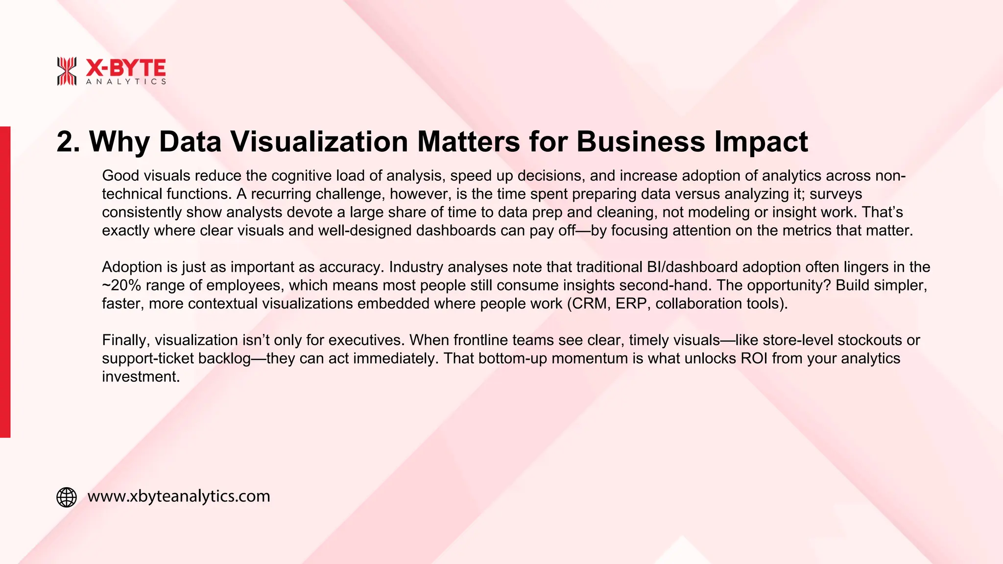 www.xbyteanalytics.com
2. Why Data Visualization Matters for Business Impact
Good visuals reduce the cognitive load of analysis, speed up decisions, and increase adoption of analytics across non-
technical functions. A recurring challenge, however, is the time spent preparing data versus analyzing it; surveys
consistently show analysts devote a large share of time to data prep and cleaning, not modeling or insight work. That’s
exactly where clear visuals and well-designed dashboards can pay off—by focusing attention on the metrics that matter.
Adoption is just as important as accuracy. Industry analyses note that traditional BI/dashboard adoption often lingers in the
~20% range of employees, which means most people still consume insights second-hand. The opportunity? Build simpler,
faster, more contextual visualizations embedded where people work (CRM, ERP, collaboration tools).
Finally, visualization isn’t only for executives. When frontline teams see clear, timely visuals—like store-level stockouts or
support-ticket backlog—they can act immediately. That bottom-up momentum is what unlocks ROI from your analytics
investment.
 