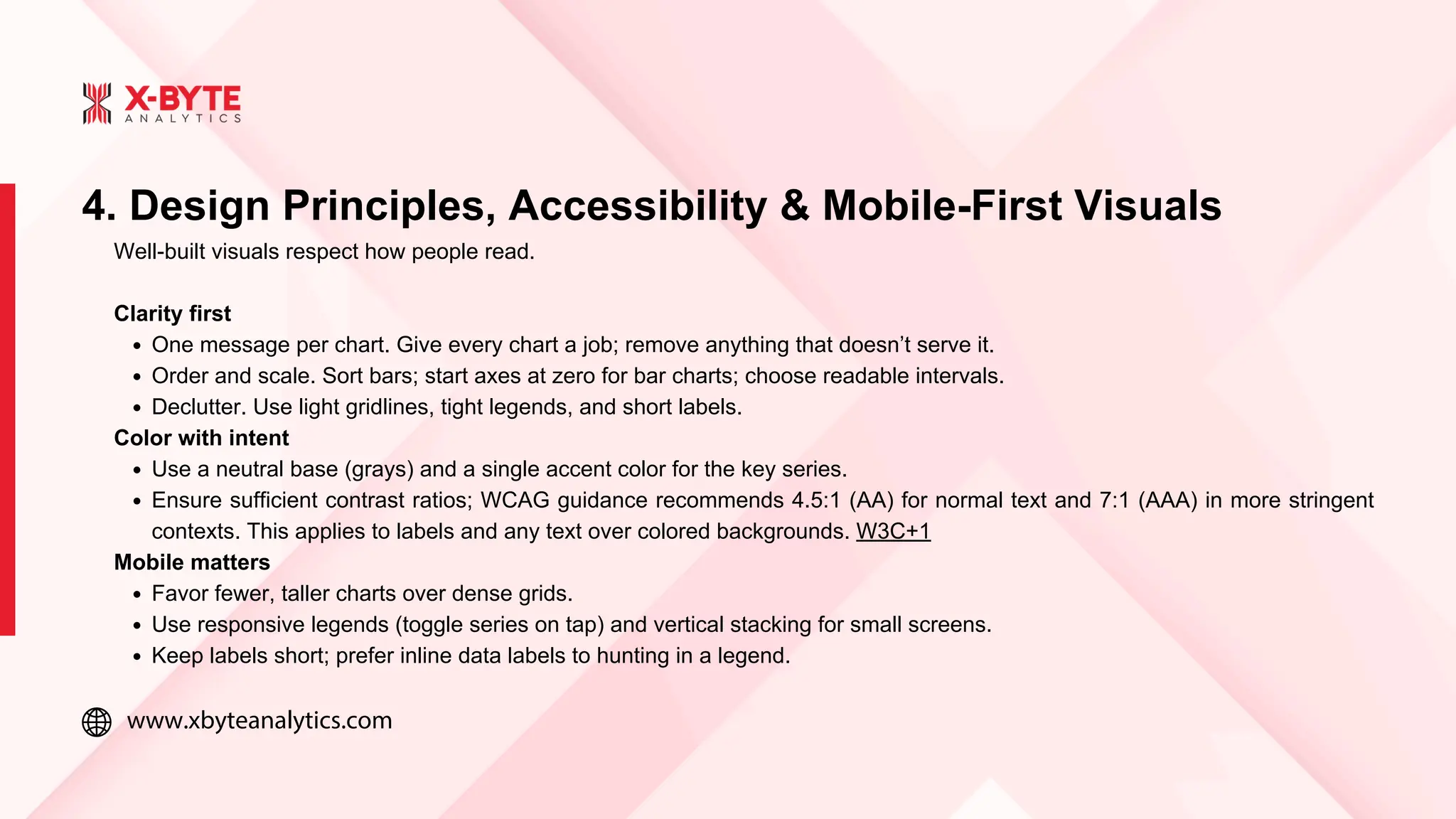 www.xbyteanalytics.com
4. Design Principles, Accessibility & Mobile-First Visuals
Well-built visuals respect how people read.
Clarity first
One message per chart. Give every chart a job; remove anything that doesn’t serve it.
Order and scale. Sort bars; start axes at zero for bar charts; choose readable intervals.
Declutter. Use light gridlines, tight legends, and short labels.
Color with intent
Use a neutral base (grays) and a single accent color for the key series.
Ensure sufficient contrast ratios; WCAG guidance recommends 4.5:1 (AA) for normal text and 7:1 (AAA) in more stringent
contexts. This applies to labels and any text over colored backgrounds. W3C+1
Mobile matters
Favor fewer, taller charts over dense grids.
Use responsive legends (toggle series on tap) and vertical stacking for small screens.
Keep labels short; prefer inline data labels to hunting in a legend.
 