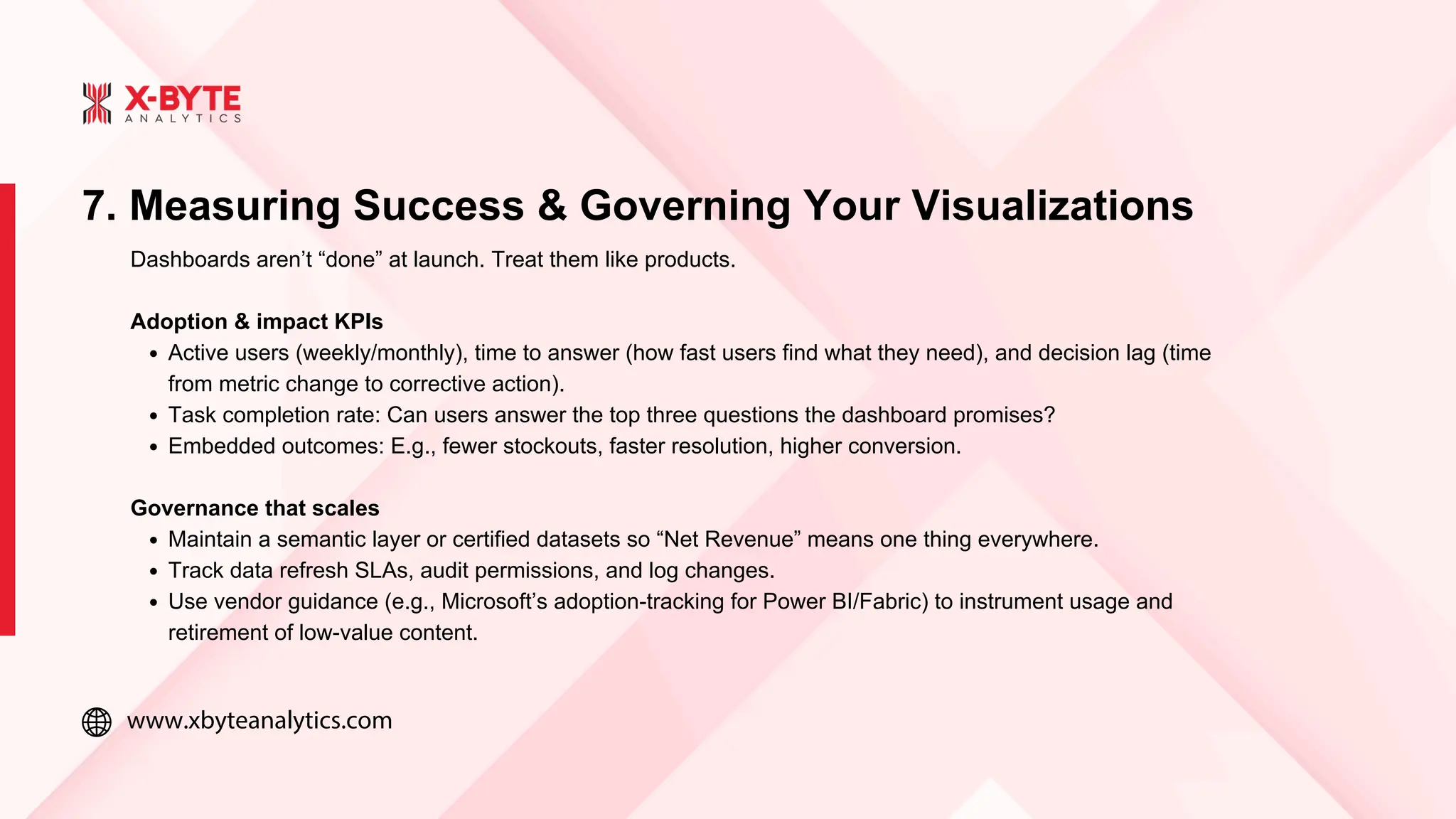 www.xbyteanalytics.com
7. Measuring Success & Governing Your Visualizations
Dashboards aren’t “done” at launch. Treat them like products.
Adoption & impact KPIs
Active users (weekly/monthly), time to answer (how fast users find what they need), and decision lag (time
from metric change to corrective action).
Task completion rate: Can users answer the top three questions the dashboard promises?
Embedded outcomes: E.g., fewer stockouts, faster resolution, higher conversion.
Governance that scales
Maintain a semantic layer or certified datasets so “Net Revenue” means one thing everywhere.
Track data refresh SLAs, audit permissions, and log changes.
Use vendor guidance (e.g., Microsoft’s adoption-tracking for Power BI/Fabric) to instrument usage and
retirement of low-value content.
 