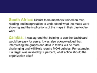 South Africa: District team members trained on map
reading and interpretation to understand what the maps were
showing and the implications of the maps in their day-to-day
work
Zambia: It was agreed that training to use the dashboard
would be easy for users. It was also acknowledged that
interpreting the graphs and data in tables will be more
challenging and will likely require MOH policies. For example:
if a target was missed by X percent, what action should the
organization take?
 