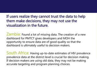 If users realize they cannot trust the data to help
them make decisions, they may not use the
visualization in the future.
Zambia: Found a lot of missing data. The creation of a new
dashboard for PMTCT gives developers and MOH the
opportunity to ensure data are of good quality so that the
dashboard is ultimately useful to decision makers.
South Africa: Having up-to-date estimates of HIV prevalence
prevalence data at the district level is crucial for decision making.
If decision makers are using old data, they may not be making
accurate targeting and program planning choices.
 