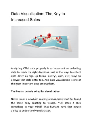 Data Visualization: The Key to
Increased Sales
Analyzing CRM data properly is as important as collecting
data to reach the right decisions. Just as the ways to collect
data differ as sign up forms, surveys, calls, etc.; ways to
analyze that data differ too. And data visualization is one of
the most important ones among them.
The human brain is wired for visualization
Never found a newborn reading a book, have you? But found
the same baby reacting to visuals? YES! Does it click
something in your mind? That humans have that innate
ability to understand visuals faster.
 