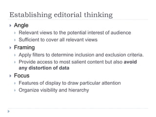 Establishing editorial thinking
 Angle
 Relevant views to the potential interest of audience
 Sufficient to cover all relevant views
 Framing
 Apply filters to determine inclusion and exclusion criteria.
 Provide access to most salient content but also avoid
any distortion of data
 Focus
 Features of display to draw particular attention
 Organize visibility and hierarchy
 