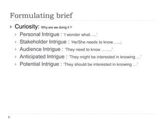 Formulating brief
 Curiosity: Why are we doing it ?
 Personal Intrigue : ‘I wonder what…..’
 Stakeholder Intrigue : ‘He/She needs to know …..;
 Audience Intrigue : ‘They need to know ……..’
 Anticipated Intrigue : ‘They might be interested in knowing …’
 Potential Intrigue : ‘They should be interested in knowing …’
 